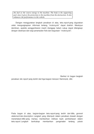 the fuel as the source energy to the machine. The body is the supporting
part since it gives the protection to the machine from the destruction. It also
enhances the performance to the vehicle.
Dengan menggunakan langkah penulisan di atas, teks report yang digunakan
untuk mengungkapkan informasi tentang “motorcycle” dapat diakhiri. Meskipun
demikian, apabila penggambaran masih dianggap belum cukup dapat dilengkapi
dengan deskripsi dari segi penampilan fisik dan kegunaan “motorcycle”.
Berikut ini bagan langkah
penulisan tek report yang terdiri dari tiga bagian menurut Hammond, dkk:
Pada bagan di atas, bagian-bagian teks report yang terdiri dari tittle, general
statement dan description. Langkah yang ditempuh dalam penulisan diawali dengan
menentukan tittle yang mampu memberikan indikasi topik pembahasan dalam
teks report. Langkah berikutnya memberikan pengenalan tentang pokok
 
