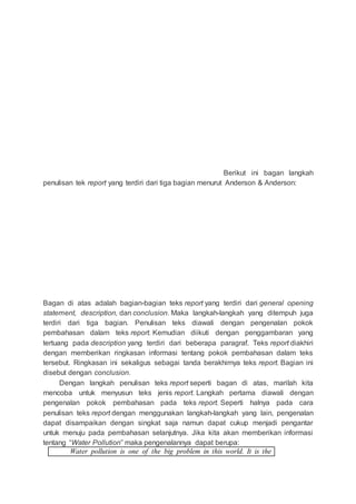 Berikut ini bagan langkah
penulisan tek report yang terdiri dari tiga bagian menurut Anderson & Anderson:
Bagan di atas adalah bagian-bagian teks report yang terdiri dari general opening
statement, description, dan conclusion. Maka langkah-langkah yang ditempuh juga
terdiri dari tiga bagian. Penulisan teks diawali dengan pengenalan pokok
pembahasan dalam teks report. Kemudian diikuti dengan penggambaran yang
tertuang pada description yang terdiri dari beberapa paragraf. Teks report diakhiri
dengan memberikan ringkasan informasi tentang pokok pembahasan dalam teks
tersebut. Ringkasan ini sekaligus sebagai tanda berakhirnya teks report. Bagian ini
disebut dengan conclusion.
Dengan langkah penulisan teks report seperti bagan di atas, marilah kita
mencoba untuk menyusun teks jenis report. Langkah pertama diawali dengan
pengenalan pokok pembahasan pada teks report. Seperti halnya pada cara
penulisan teks report dengan menggunakan langkah-langkah yang lain, pengenalan
dapat disampaikan dengan singkat saja namun dapat cukup menjadi pengantar
untuk menuju pada pembahasan selanjutnya. Jika kita akan memberikan informasi
tentang “Water Pollution” maka pengenalannya dapat berupa:
Water pollution is one of the big problem in this world. It is the
 