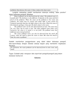 pollution that destrucs the water. It then, reduces the clean water.
Langkah selanjutnya adalah memberikan deskripsi tentang “water polution”
dalam beberapa paragraf. Misalnya:
Water pollution can be detected from the colour. The polluted water is
usually dark. The darkness is also different. It depends on the cause and the
level of the pollution. When the cause of the pollution is the waste of
industry, the colour may be various and rather light. It may consist of
chemical materials that give the light colour to the water. When the cause is
the domestic garbage, it may give the dark colour to the water.
The polluted water can be also detected from its taste. The water may
be very clear, but its taste is sour. The other polluted water looks very
attractive but when it is tasted, it is not fresh. The polluted water has
different tastes instead of fresh.
The water polluted water can also be detected from the smell. Of
course, when the smell is good the water is clean. But when the smell is
bad, the water is polluted.
Setelah memberikan penggambaran yang detail dalam beberapa paragraf,
teks report ditutup dengan ditandai adanya bagian yang memberikn ringakasan.
Misalnya:
In conclusion, the water pollution can be detected from its color, taste, and
smell.
Tugas: Cobalah untuk menyusun teks report dari paragraf-paragraf yang belum
beraturan berikut ini!
Galaxies
 