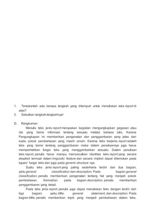 1. Tentukanlah ada berapa langkah yang ditempuh untuk menuliskan teks report di
atas?
2. Sebutkan langkah-langkahnya!
D. Rangkuman
Menulis teks jenis report merupakan kegiatan mengungkapkan gagasan atau
ide yang berisi informasi tentang sesuatu melalui bahasa tulis. Karena
Pengungkapan ini memberikan pengenalan dan penggambaran yang jelas dari
suatu pokok pembahasan yang masih umum. Karena teks berjenis report adalah
teks yang berisi tentang penggambaran maka dalam penulisannya juga harus
memperhatikan fungsi teks yang menggambarkan sesuatu. Dalam penulisan
teks report, penulis harus mampu memunculkan identitas teks report yang secara
eksplisit termuat dalam linguistic feature dan secara implisit dapat ditemukan pada
tujuan/ fungsi teks dan juga pada generic structure nya.
Suatu teks jenis report yang paling sederhana terdiri dari dua bagian;
yaitu general classification dan description. Pada bagian general
classification, penulis memberikan pengenalan tentang hal yang menjadi pokok
pembahasan. Kemudian, pada bagian description, penulis memberikan
penggambaran yang detail.
Pada teks jenis report, penulis juga dapat menuliskan teks dengan terdiri dari
tiga bagian; yaitu; tittle, general statement, dan description. Pada
bagian tittle, penulis memberikan topik yang menjadi pembahasan dalam teks.
 