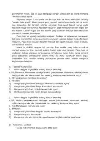 pemahaman materi, bab ini juga dilangkapi dengan latihan dan tes mandiri tentang
“membaca teks report”.
Kegiatan belajar 2 ada pada bab ke tiga. Bab ini fokus membahas tentang
“menulis teks report”. Materi pokok yang menjadi pembahasan pada bab ini terdiri
dari pengertian dan langkah retorika penulisan teks report. Seperti halnya pada
kegiatan belajar sebelumnya, kegiatan belajar ini juga menyajikan latihan/ tugas dan
tes mandiri. Latihan/ tugas dan tes mandiri yang disajikan tentunya telah difokuskan
pada topik “menulis teks report”.
Pada bab ke empat menyajikan evaluasi. Evaluasi ini sebenarnya merupakan
bab yang memberikan pengayaan dari keseluruhan kegiatan belajar yang ada dalam
modul ini. Pada bab evaluasi disajikan maksud dan tujuan evaluasi, materi evaluasi,
dan soal-soal evaluasi.
Modul ini diakhiri dengan bab penutup. Bab terakhir yang dalam modul ini
menjadi urutan ke lima memuat tentang tindak lanjut dan harapan. Pada bab ini
dijelaskan bahwa kegiatan pembelajaran pendalaman materi tidak hanya berhenti
pada selesainya pembelajaran dalam modul ini, maka diperlukan tindak lanjut.
Disebutkan pula harapan tentang pencapaian peserta diklat setelah mengikuti
kegiatan pembelajaran.
C. Standar Kompetensi
1. Bahasa Inggris tingkat MTs tentang Report (Menulis)
a. SK: Membaca; Memahami berbagai makna (interpersonal, ideasional, tekstual) dalam
berbagai teks tulis interaksional dan monolog terutama yang berbentuk report.
b. KD: Menjelaskan membaca teks report
c. Indikator:
1) Mampu mengidentifikasi berbagai informasi dalam teks report
2) Mampu mengidentifikasi fungsi komunikatif teks report
3) Mampu menyebutkan ciri kebahasaan teks report
4) Membaca nyaring teks report dengan baik dan benar
2. Bahasa Inggris tingkat MTs tentang Report (Menulis)
a. SK: Menulis; Mengungkapkan berbagai makna (interpersonal, ideasional, tekstual)
dalam berbagai teks tulis interaksional dan menolong terutama yang report.
b. KD: Menjelaskan menulis teks report
c. Indikator :
1) Mampu mengidentifikasi langkah retorika teks report
2) Mampu menyusun teks report
3) Mampu menulis teks berbentuk report dengan langkah retorika yang benar
D. Relevansi / Manfaat
Modul ini bermanfaat bagi peserta diklat agar:
 