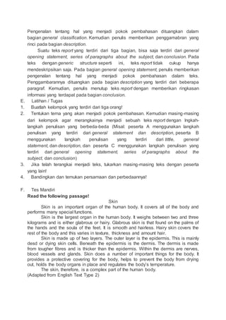 Pengenalan tentang hal yang menjadi pokok pembahasan dituangkan dalam
bagian general classification. Kemudian penulis memberikan penggamabran yang
rinci pada bagian description.
Suatu teks report yang terdiri dari tiga bagian, bisa saja terdiri dari general
opening statement, series of paragraphs about the subject, dan conclusion. Pada
teks dengan generic structure seperti ini, teks report tidak cukup hanya
mendeskripsikan saja. Pada bagian general opening statement, penulis memberikan
pengenalan tentang hal yang menjadi pokok pembahasan dalam teks.
Penggambarannya dituangkan pada bagian description yang terdiri dari beberapa
paragraf. Kemudian, penulis menutup teks report dengan memberikan ringkasan
informasi yang terdapat pada bagian conclusion.
E. Latihan / Tugas
1. Buatlah kelompok yang terdiri dari tiga orang!
2. Tentukan tema yang akan menjadi pokok pembahasan. Kemudian masing-masing
dari kelompok agar merangkainya menjadi sebuah teks report dengan lngkah-
langkah penulisan yang berbeda-beda (Misal: peserta A menggunakan langkah
penulisan yang terdiri dari general statement dan description, peserta B
menggunakan langkah penulisan yang terdiri dari tittle, general
statement, dan description, dan peserta C menggunakan langkah penulisan yang
terdiri dari general opening statement, series of paragraphs about the
subject, dan conclusion)
3. Jika telah terangkai menjadi teks, tukarkan masing-masing teks dengan peserta
yang lain!
4. Bandingkan dan temukan persamaan dan perbedaannya!
F. Tes Mandiri
Read the following passage!
Skin
Skin is an important organ of the human body. It covers all of the body and
performs many special functions.
Skin is the largest organ in the human body. It weighs between two and three
kilograms and is either glabrous or hairy. Glabrous skin is that found on the palms of
the hands and the soula of the feet. It is smooth and hairless. Hairy skin covers the
rest of the body and this varies in texture, thickness and amount hair.
Skin is made up of two layers. The outer layer is the epidermis. This is mainly
desd or dying skin cells. Beneath the epidermis is the dermis. The dermis is made
from tougher fibres and is thicker than the epidermis. Within the dermis are nerves,
blood vessels and glands. Skin does a number of important things for the body. It
provides a protective covering for the body, helps to prevent the body from drying
out, holds the body organs in place and regulates the body’s temperature.
The skin, therefore, is a complex part of the human body.
(Adapted from English Text Type 2)
 
