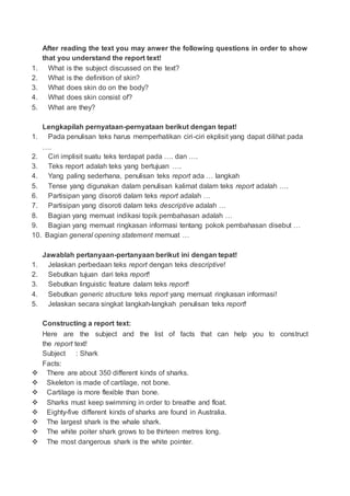 After reading the text you may anwer the following questions in order to show
that you understand the report text!
1. What is the subject discussed on the text?
2. What is the definition of skin?
3. What does skin do on the body?
4. What does skin consist of?
5. What are they?
Lengkapilah pernyataan-pernyataan berikut dengan tepat!
1. Pada penulisan teks harus memperhatikan ciri-ciri ekplisit yang dapat dilihat pada
….
2. Ciri implisit suatu teks terdapat pada …. dan ….
3. Teks report adalah teks yang bertujuan ….
4. Yang paling sederhana, penulisan teks report ada … langkah
5. Tense yang digunakan dalam penulisan kalimat dalam teks report adalah ….
6. Partisipan yang disoroti dalam teks report adalah …
7. Partisipan yang disoroti dalam teks descriptive adalah …
8. Bagian yang memuat indikasi topik pembahasan adalah …
9. Bagian yang memuat ringkasan informasi tentang pokok pembahasan disebut …
10. Bagian general opening statement memuat …
Jawablah pertanyaan-pertanyaan berikut ini dengan tepat!
1. Jelaskan perbedaan teks report dengan teks descriptive!
2. Sebutkan tujuan dari teks report!
3. Sebutkan linguistic feature dalam teks report!
4. Sebutkan generic structure teks report yang memuat ringkasan informasi!
5. Jelaskan secara singkat langkah-langkah penulisan teks report!
Constructing a report text:
Here are the subject and the list of facts that can help you to construct
the report text!
Subject : Shark
Facts:
 There are about 350 different kinds of sharks.
 Skeleton is made of cartilage, not bone.
 Cartilage is more flexible than bone.
 Sharks must keep swimming in order to breathe and float.
 Eighty-five different kinds of sharks are found in Australia.
 The largest shark is the whale shark.
 The white poiter shark grows to be thirteen metres long.
 The most dangerous shark is the white pointer.
 
