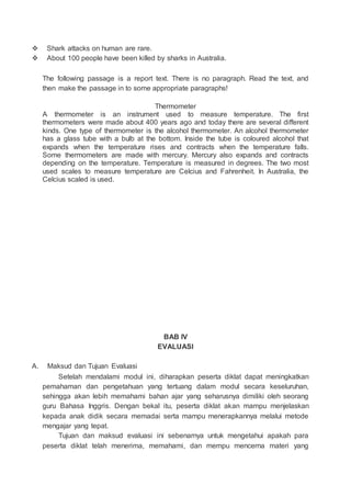  Shark attacks on human are rare.
 About 100 people have been killed by sharks in Australia.
The following passage is a report text. There is no paragraph. Read the text, and
then make the passage in to some appropriate paragraphs!
Thermometer
A thermometer is an instrument used to measure temperature. The first
thermometers were made about 400 years ago and today there are several different
kinds. One type of thermometer is the alcohol thermometer. An alcohol thermometer
has a glass tube with a bulb at the bottom. Inside the tube is coloured alcohol that
expands when the temperature rises and contracts when the temperature falls.
Some thermometers are made with mercury. Mercury also expands and contracts
depending on the temperature. Temperature is measured in degrees. The two most
used scales to measure temperature are Celcius and Fahrenheit. In Australia, the
Celcius scaled is used.
BAB IV
EVALUASI
A. Maksud dan Tujuan Evaluasi
Setelah mendalami modul ini, diharapkan peserta diklat dapat meningkatkan
pemahaman dan pengetahuan yang tertuang dalam modul secara keseluruhan,
sehingga akan lebih memahami bahan ajar yang seharusnya dimiliki oleh seorang
guru Bahasa Inggris. Dengan bekal itu, peserta diklat akan mampu menjelaskan
kepada anak didik secara memadai serta mampu menerapkannya melalui metode
mengajar yang tepat.
Tujuan dan maksud evaluasi ini sebenarnya untuk mengetahui apakah para
peserta diklat telah menerima, memahami, dan mempu mencerna materi yang
 