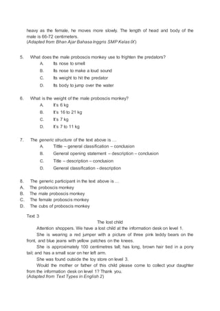 heavy as the female, he moves more slowly. The length of head and body of the
male is 66-72 centimeters.
(Adapted from Bhan Ajar Bahasa Inggris SMP Kelas IX)
5. What does the male proboscis monkey use to frighten the predators?
A. Its nose to smell
B. Its nose to make a loud sound
C. Its weight to hit the predator
D. Its body to jump over the water
6. What is the weight of the male proboscis monkey?
A. It’s 6 kg
B. It’s 16 to 21 kg
C. It’s 7 kg
D. It’s 7 to 11 kg
7. The generic structure of the text above is …
A. Tittle – general classification – conclusion
B. General opening statement – description – conclusion
C. Title – description – conclusion
D. General classification - description
8. The generic participant in the text above is …
A. The proboscis monkey
B. The male proboscis monkey
C. The female proboscis monkey
D. The cubs of proboscis monkey
Text 3
The lost child
Attention shoppers. We have a lost child at the information desk on level 1.
She is wearing a red jumper with a picture of three pink teddy bears on the
front, and blue jeans with yellow patches on the knees.
She is approximately 100 centimetres tall; has long, brown hair tied in a pony
tail; and has a small scar on her left arm.
She was found outside the toy store on level 3.
Would the mother or father of this child please come to collect your daughter
from the information desk on level 1? Thank you.
(Adapted from Text Types in English 2)
 