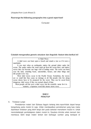 (Adapted from Look Ahead 2)
Rearrange the following paragraphs into a good report text!
Computer
Cobalah menganalisa generic structure dan linguistic feature teks berikut ini!
A Tidal Wave
A tidal wave can burst upon a beach and smash a tree as if it were a
matchstick.
It can start when an earthquake makes the ground shake under the
ocean. The quake makes the water push up from the ocean floor, and makes
waves that can become one huge wall of rushing water. The water can burst
over the land, smashing boats, automobiles, houses, and other things and
kill people in its way.
Most tidal waves occur in the Pacific Ocean. Sometimes, the waves
are so small that they cause no damage at all. But people who live along
ocean shores have to be prepared for the worst. They can be saved from
dangerous tidal waves if they are warned ahead of time.
Most people call the wave a tidal wave, but the scientific name for it is
tsunami, a Japanese word that means storm wave.
BAB V
PENUTUP
A. Tindakan Lanjut
Pendalaman materi dari Bahasa Inggris tentang teks report tidak dapat hanya
bergantung pada modul ini saja. Untuk mendapatkan pemahaman yang luas maka
diperlukan tindakan yang lebih lanjut dari pada sekedar memahami modul ini. Untuk
menindaklanjuti pembelajaran dalam modul ini, Saudara diminta untuk mencari dan
membaca lebih lanjut materi terkait dari berbagai sumber yang terdapat di
 