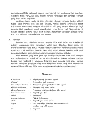 perpustakaan Diklat setempat, sumber dari internet, dan sumber-sumber yang lain.
Saudara dapat menyusun suatu resume tentang teks report dari berbagai sumber
yang telah audara dapatkan.
Meskipun dalam modul ini telah dilengkapi dengan berbagai bentuk latihan/
tugas, tugas mandiri, dan soal-soal evaluasi, nemun peserta diharapkan dapat
menambah wawasannya dengan latihan-latihan lain yang serupa. Khususnya bagi
peserta diklat yang belum dapat menyelesaikan tugas dengan baik (nilai evaluasi di
bawah standar) diminta untuk lebih banyak menambah wawasan dengan terus
mencoba berbagai macam latihan yang serupa.
B. Harapan
Harapan yang diberikan kepada peserta diklat dari bahan ajar (modul) ini
adalah penguasaan yang menyeluruh. Materi yang diberikan dalam modul ini
merupakan materi yang harus dikuasai oleh peserta diklat. Penguasaan atas materi
dalam modul ini bersifat mutlak mengingat inilah materi minimal yang harus dikuasai
peserta diklat yang akan disajikan dalam proses pembelajaran di kelas.
Pada tahapan yang lebih jauh lagi, diharapkan peserta diklat akan mampu
mengaplikasikan isi modul ini dengan dikombinasikan dengan berbagai sumber
belajar yang terdapat di lapangan. Sehingga para peserta didik akan banyak
terbantu oleh para pengajar yang telah menguasai materi yang telah disesuaikan
dengan SK dan KD mata diklat yang sesuai dengan tingkatan masing-masing.
Glossarium
Conclusion : Bagian penutup pada teks report
Factual : Berdasarkan pada kenyataan
General classification : Pengenalan pokok pembahasan teks report
Generic partisipant : Partisipan yang masih umum
General statement : Pengenalan pokok pembahasan teks report
Generic structure : Bagian-bagian teks
Habit : Kebiasaan
Linguistic feature : Ciri-ciri kebahasaan
Parts : Bagian-bagian suatu benda
Report : Teks yang isinya bertujuan untuk menceritakan
kejadian yang telah lampau
Use : Kegunaan
 