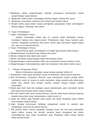 1. Menguasai dalam pengembangan indikator pencapaian berdasarkan contoh
pengembangan yang tersedia.
2. Menguasai materi-materi pembelajaran Bahasa Inggris tentang teks report.
3. Menguasai kompetensi membaca dan menulis teks berjenis report.
4. Manjadi bahan kajian dalam rangka peningkatan penguasaan meteri pembelajaran
Bahasa Inggris, khususnya teks report.
E. Tujuan Pembelajaran
1. Tujuan Pembelajaran Umum
Setelah mempelajari bahan ajar ini, peserta diklat diharapkan mampu
memahami tentang teks berjenis report. Pemahaman tidak hanya berhenti pada
sekedar mengetahui pengertian teks report, namun juga memahami bagian-bagian
nya, dan ciri-ciri kebahasaannya.
2. Tujuan Pembelajaran Khusus:
Secara khusus tujuan pembelajaran ini adalah agar peserta diklat mampu:
a. Mengembangkan pemahamannya tentang teks report
b. Mampu mengenali teks dalam jenis report
c. Mampu memahami bagian-bagian dalam teks berjenis report
d. Mengembangkan keterampilannya dalam hal pemahaman bacaan berjenis report.
e. Mengembangkan keterampilannya dalam hal menuliskan teks dalam bentuk report.
F. Petunjuk Penggunaan Modul
Modul ini hendaknya digunakan sesuai dengan petunjuk berikut ini:
1. Keseluruhan materi yang ada dalam modul ini hendaknya dibaca secara seksama;
2. Bab Pendahuluan merupakan informasi yang menguraikan bagian penting dalam
memahami modul ini; karena itu untuk memahami, setiap peserta perlu saling tanya
jawab atau diskusi baik dengan sesama peserta maupun dengan pelatih/
narasumber;
3. Modul akan lebih baik bila dipelajari secara berkelompok untuk memahami hal-hal
baik yang terkait dengan teknis maupun teoretis;
4. Bila ada materi-materi yang kurang dipahami, peserta diklat dapat bertanya langsung
kepada narasumber yang menyampaikan materi modul ini;
5. Tugas dan latihan yang terdapat pada setiap bab harap dikerjakan tanpa melihat
kunci jawaban terlebih dahulu.
6. Untuk menguji kemampuan terhadap penguasaan modul ini, peserta agar
mengerjakan soal-soal tes secara individu.
7. Bila peserta belum mampu menjawab sebagian besar dar soal yang ditampilkan
dalam latihan maupun tes formatif, perserta dapat mengulangi lagi dalam
mempelajarinya agar setiap kompetensi yang diharapkan dalam setiap babnya
dapat peserta penuhi.
 