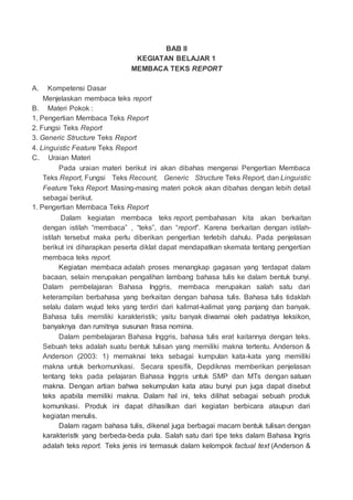 BAB II
KEGIATAN BELAJAR 1
MEMBACA TEKS REPORT
A. Kompetensi Dasar
Menjelaskan membaca teks report
B. Materi Pokok :
1. Pengertian Membaca Teks Report
2. Fungsi Teks Report
3. Generic Structure Teks Report
4. Linguistic Feature Teks Report
C. Uraian Materi
Pada uraian materi berikut ini akan dibahas mengenai Pengertian Membaca
Teks Report, Fungsi Teks Recount, Generic Structure Teks Report, dan Linguistic
Feature Teks Report. Masing-masing materi pokok akan dibahas dengan lebih detail
sebagai berikut.
1. Pengertian Membaca Teks Report
Dalam kegiatan membaca teks report, pembahasan kita akan berkaitan
dengan istilah “membaca” , “teks”, dan “report”. Karena berkaitan dengan istilah-
istilah tersebut maka perlu diberikan pengertian terlebih dahulu. Pada penjelasan
berikut ini diharapkan peserta diklat dapat mendapatkan skemata tentang pengertian
membaca teks report.
Kegiatan membaca adalah proses menangkap gagasan yang terdapat dalam
bacaan, selain merupakan pengalihan lambang bahasa tulis ke dalam bentuk bunyi.
Dalam pembelajaran Bahasa Inggris, membaca merupakan salah satu dari
keterampilan berbahasa yang berkaitan dengan bahasa tulis. Bahasa tulis tidaklah
selalu dalam wujud teks yang terdiri dari kalimat-kalimat yang panjang dan banyak.
Bahasa tulis memiliki karakteristik; yaitu banyak diwarnai oleh padatnya leksikon,
banyaknya dan rumitnya susunan frasa nomina.
Dalam pembelajaran Bahasa Inggris, bahasa tulis erat kaitannya dengan teks.
Sebuah teks adalah suatu bentuk tulisan yang memiliki makna tertentu. Anderson &
Anderson (2003: 1) memaknai teks sebagai kumpulan kata-kata yang memiliki
makna untuk berkomunikasi. Secara spesifik, Depdiknas memberikan penjelasan
tentang teks pada pelajaran Bahasa Inggris untuk SMP dan MTs dengan satuan
makna. Dengan artian bahwa sekumpulan kata atau bunyi pun juga dapat disebut
teks apabila memiliki makna. Dalam hal ini, teks dilihat sebagai sebuah produk
komunikasi. Produk ini dapat dihasilkan dari kegiatan berbicara ataupun dari
kegiatan menulis.
Dalam ragam bahasa tulis, dikenal juga berbagai macam bentuk tulisan dengan
karakteristk yang berbeda-beda pula. Salah satu dari tipe teks dalam Bahasa Ingris
adalah teks report. Teks jenis ini termasuk dalam kelompok factual text (Anderson &
 