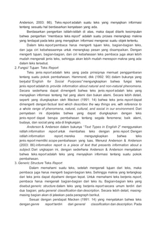 Anderson, 2003: 86). Teks report adalah suatu teks yang menyajikan informasi
tentang sesuatu hal berdasarkan kenyataan yang ada.
Berdasarkan pengertian istilah-istilah di atas, maka dapat ditarik kesimpulan
bahwa pengertian “membaca teks report” adalah suatu proses menangkap makna
yang terdapat pada teks yang menyajikan informasi mengenai suatu objek tertentu.
Dalam teks report pembaca harus mengerti tujuan teks, bagian-bagian teks,
dan juga ciri kebahasaannya untuk menangkap pesan yang disampaikan. Dengan
mengerti tujuan, bagian-bagian, dan ciri kebahasaan teks pembaca juga akan lebih
mudah mengenali jenis teks, sehingga akan lebih mudah merespon makna yang ada
dalam teks tersebut.
2. Fungsi/ Tujuan Teks Report
Teks jenis report adalah teks yang pada prinsipnya memuat penggambaran
tentang suatu pokok pembahasan. Hammond, dkk (1992: 90) dalam bukunya yang
berjudul “English for Social Purposes” mengungkapkan bahwa fungsi teks
jenis report adalah to provide information about natural and non-natural phenomena.
Secara sederhana dapat dimengerti bahwa teks jenis report adalah teks yang
menyajikan informasi tentang hal yang alami dan bukan alami. Secara lebih detail,
seperti yang diungkapkan oleh Macken (1991: 14) bahwa teks jenis report dapat
dimengerti dengan factual text which describes the way things are, with reference to
a whole range of phenomena, natural, cultural, and social in our environment. Dari
pernyataan ini diperjelas bahwa yang dapat diungkapkan dengan teks
jenis report dapat berupa pembahasan tentang segala fenomena; baik alami,
budaya, dan social yang ada di lingkungan.
Anderson & Anderson dalam bukunya “Text Types in English 2” menggunakan
istilah information report untuk membahas teks dengan jenis report. Dengan
istilah information report, mereka mengungkapkan bahwa teks
jenis report memiliki scope pembahasan yang luas. Menurut Anderson & Anderson
(2003: 86) information report is a piece of text that presents information about a
subject. Dari ungkapan ini, dengan sederhana Anderson & Anderson menyatakan
bahwa teks report adalah teks yang menyajikan informasi tentang suatu pokok
pembahasan.
3. Generic Structure Teks Report
Dalam memahami suatu teks, setelah mengenali tujuan dari teks, maka
pembaca juga harus mengerti bagian-bagian teks. Sehingga makna yang tertangkap
dari teks jenis dapat dipahami dengan tepat. Untuk memahami teks berjenis report,
pembaca harus mengenali bagian-bagian dari teks itu. Bagian-bagian teks yang
disebut generic structure dalam teks yang berjenis report secara umum terdiri dari
dua bagian; yaitu general classification dan description. Secara lebih detail, masing-
masing bagian akan di jelaskan pada paragraph berikut.
Sesuai dengan pendapat Macken (1991: 14) yang menyatakan bahwa teks
dengan genre report terdiri dari general classification dan description. Pada
 