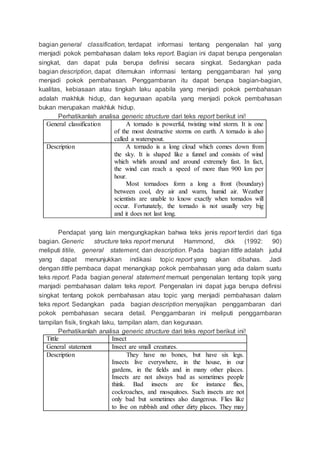 bagian general classification, terdapat informasi tentang pengenalan hal yang
menjadi pokok pembahasan dalam teks report. Bagian ini dapat berupa pengenalan
singkat, dan dapat pula berupa definisi secara singkat. Sedangkan pada
bagian description, dapat ditemukan informasi tentang penggambaran hal yang
menjadi pokok pembahasan. Penggambaran itu dapat berupa bagian-bagian,
kualitas, kebiasaan atau tingkah laku apabila yang menjadi pokok pembahasan
adalah makhluk hidup, dan kegunaan apabila yang menjadi pokok pembahasan
bukan merupakan makhluk hidup.
Perhatikanlah analisa generic structure dari teks report berikut ini!
General classification A tornado is powerful, twisting wind storm. It is one
of the most destructive storms on earth. A tornado is also
called a waterspout.
Description A tornado is a long cloud which comes down from
the sky. It is shaped like a funnel and consists of wind
which whirls around and around extremely fast. In fact,
the wind can reach a speed of more than 900 km per
hour.
Most tornadoes form a long a front (boundary)
between cool, dry air and warm, humid air. Weather
scientists are unable to know exactly when tornados will
occur. Fortunately, the tornado is not usually very big
and it does not last long.
Pendapat yang lain mengungkapkan bahwa teks jenis report terdiri dari tiga
bagian. Generic structure teks report menurut Hammond, dkk (1992: 90)
meliputi titile, general statement, dan description. Pada bagian tittle adalah judul
yang dapat menunjukkan indikasi topic report yang akan dibahas. Jadi
dengan tittle pembaca dapat menangkap pokok pembahasan yang ada dalam suatu
teks report. Pada bagian general statement memuat pengenalan tentang topik yang
manjadi pembahasan dalam teks report. Pengenalan ini dapat juga berupa definisi
singkat tentang pokok pembahasan atau topic yang menjadi pembahasan dalam
teks report. Sedangkan pada bagian description menyajikan penggambaran dari
pokok pembahasan secara detail. Penggambaran ini meliputi penggambaran
tampilan fisik, tingkah laku, tampilan alam, dan kegunaan.
Perhatikanlah analisa generic structure dari teks report berikut ini!
Tittle Insect
General statement Insect are small creatures.
Description They have no bones, but have six legs.
Insects live everywhere, in the house, in our
gardens, in the fields and in many other places.
Insects are not always bad as sometimes people
think. Bad insects are for instance flies,
cockroaches, and mosquitoes. Such insects are not
only bad but sometimes also dangerous. Flies like
to live on rubbish and other dirty places. They may
 