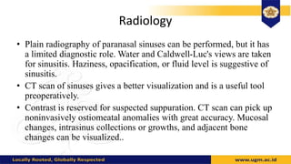 Radiology
• Plain radiography of paranasal sinuses can be performed, but it has
a limited diagnostic role. Water and Caldwell-Luc's views are taken
for sinusitis. Haziness, opacification, or fluid level is suggestive of
sinusitis.
• CT scan of sinuses gives a better visualization and is a useful tool
preoperatively.
• Contrast is reserved for suspected suppuration. CT scan can pick up
noninvasively ostiomeatal anomalies with great accuracy. Mucosal
changes, intrasinus collections or growths, and adjacent bone
changes can be visualized..
 