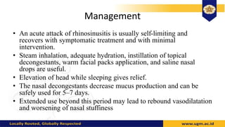 Management
• An acute attack of rhinosinusitis is usually self-limiting and
recovers with symptomatic treatment and with minimal
intervention.
• Steam inhalation, adequate hydration, instillation of topical
decongestants, warm facial packs application, and saline nasal
drops are useful.
• Elevation of head while sleeping gives relief.
• The nasal decongestants decrease mucus production and can be
safely used for 5–7 days.
• Extended use beyond this period may lead to rebound vasodilatation
and worsening of nasal stuffiness
 
