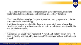 • The saline irrigations assist to mechanically clear secretions, minimize
bacterial and allergen burden, and improve mucociliary function.
• Nasal steroidal or cromolyn drops or sprays improve symptoms in children
with concurrent nasal allergy.
• Antihistamines are beneficial in those with associated nasal allergy. But
they have a tendency to inspissate the secretions and further worsen rhinitis
and ostial obstruction.
• Antibiotics are usually not warranted. A “wait-and-watch” policy for 7–10
days is fruitful and cost-effective. About 90% recover without antibiotics in
a week
 