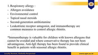 1. Respiratory allergy :
- Allergen avoidance
- Environmental control
- Topical nasal steroids
- Second-generation antihistamine
- Leukotriene receptor antagonist, and immunotherapy are
common measures to control allergic rhinitis.
*Immunotherapy is valuable for children with known allergens that
cannot be avoided and where conservative therapy has not been
advantageous. Anti-IgE therapy has been found to provide clinical
benefit in patients with seasonal allergic rhinitis.
 