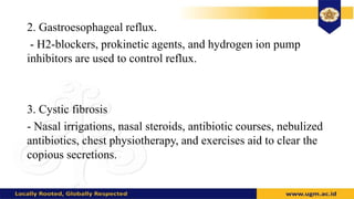 2. Gastroesophageal reflux.
- H2-blockers, prokinetic agents, and hydrogen ion pump
inhibitors are used to control reflux.
3. Cystic fibrosis
- Nasal irrigations, nasal steroids, antibiotic courses, nebulized
antibiotics, chest physiotherapy, and exercises aid to clear the
copious secretions.
 