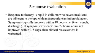 Response evaluation
• Response to therapy is rapid in children who have sinusitisand
are adherent to therapy with an appropriate antimicrobialagent.
Symptoms typically improve within 48 hours (i.e. fever, cough,
discharge.). If symptoms worsen within 72 hours or are not
improved within 3-5 days, then clinical reassessment is
warranted.
 