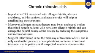 Chronic rhinosinusitis
• In pediatric CRS associated with allergic rhinitis, allergen
avoidance, anti-histamines, and nasal steroids will help in
ameliorating the symptoms.
• Moreover, allergen immunotherapy may be an underused option
that could benefit patients with persistent allergic rhinitis and can
change the natural course of the disease by reducing the symptoms
and medications use.
• Surgical intervention is not the mainstay of treatment ofCRS and is
only used in the presence of complications, in failure of medical
treatment and in patients with suspected anatomic abnormalities.
 