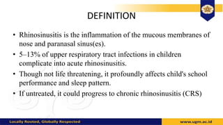 DEFINITION
• Rhinosinusitis is the inflammation of the mucous membranes of
nose and paranasal sinus(es).
• 5–13% of upper respiratory tract infections in children
complicate into acute rhinosinusitis.
• Though not life threatening, it profoundly affects child's school
performance and sleep pattern.
• If untreated, it could progress to chronic rhinosinusitis (CRS)
 