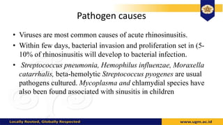 Pathogen causes
• Viruses are most common causes of acute rhinosinusitis.
• Within few days, bacterial invasion and proliferation set in (5-
10% of rhinosinusitis will develop to bacterial infection.
• Streptococcus pneumonia, Hemophilus influenzae, Moraxella
catarrhalis, beta-hemolytic Streptococcus pyogenes are usual
pathogens cultured. Mycoplasma and chlamydial species have
also been found associated with sinusitis in children
 