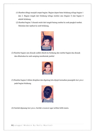 9 | s a n g g u l M o d e r n B y N o l i s M a r l i a t i
(1) Rambut dibagi menjadi empat bagian. Bagian depan batas belakang telinga bagian 1
dan 2. Bagian tengah dari belakang telinga melalui atas (bagian 3) dan bagian 4
adalah belakang.
(2) Rambut bagian 3 disasak mulai dari tengah batang rambut ke arah pangkal rambut.
Haluskan dan rapikan ke arah belakang,
(2) Rambut bagian satu disasak sedikit ditarik ke belakang dan rambut bagian dua disasak
dan dihaluskan ke arah samping membentuk jambul
(3) Rambut bagian 4 diikat dirapikan dan digulung lalu dijepit kemudian pasanglah hair piece
pada bagian belakang.
(4) Setelah dipasang hair piece, berilah ornament agar terlihat lebih manis.
 