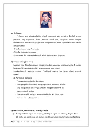 10 | s a n g g u l M o d e r n B y N o l i s M a r l i a t i
c). Berkemas
Berkemas yang dimaksud disini adalah mengemasi dan merapikan kembali semua
peralatan yang digunakan dalam penataan mulai dari merapikan sampai dengan
membersihkan peralatan yang digunakan. Yang termasuk dalam kegiatan berkemas adalah
sebagai berikut:
- Membersihkan ruang Area kerja,
- Membersihkan alat penataan
- Menyimpan dan merapikan kembali bahan penataan pada tempatnya..
d) Pola seimbang (simetris)
Penataan yang dilakukan dengan memperhitungkan persamaan penataan rambut di bagian
kanan dan kiri sehingga memberi kesan seimbang pada model.
Langkah-langkah penataan sanggul Kombinasi modern dan daerah adalah sebagai
berikut:
a). Persiapan, meliputi:
 Persiapan area kerja, alat dan bahan.
 Persiapan pribadi, meliputi: melepas perhiasan, memakai pakaian
 kerja atau pakaian rapi sebagai operator atau penata rambut, dan
 sepatu bertumit rendah.
 Persiapan model, meliputi pemasangan handuk kecil atau cape.
 Konsultasi model dan analisis
b) Pelaksanaan, meliputi langkah-langkah sbb:
(1) Parting rambut menjadi dua bagian , yaitu bagian depan dan belakang. Bagian depan
(1) mulai dari atas telinga kiri menuju atas telinga kanan melalui bagian atas belakang
 