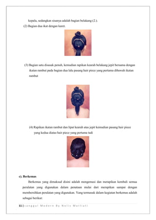 11 | s a n g g u l M o d e r n B y N o l i s M a r l i a t i
kepala, sedangkan sisanya adalah bagian belakang (2.).
(2) Bagian dua ikat dengan karet.
(3) Bagian satu disasak penuh, kemudian rapikan kearah belakang jepit bersama dengan
ikatan rambut pada bagian dua lalu pasang hair piece yang pertama dibawah ikatan
rambut
(4) Rapikan ikatan rambut dan lipat kearah atas jepit kemudian pasang hair piece
yang kedua diatas hair piece yang pertama tadi
c). Berkemas
Berkemas yang dimaksud disini adalah mengemasi dan merapikan kembali semua
peralatan yang digunakan dalam penataan mulai dari merapikan sampai dengan
membersihkan peralatan yang digunakan. Yang termasuk dalam kegiatan berkemas adalah
sebagai berikut:
 