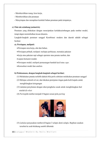 12 | s a n g g u l M o d e r n B y N o l i s M a r l i a t i
- Membersihkan ruang Area kerja,
- Membersihkan alat penataan
- Menyimpan dan merapikan kembali bahan penataan pada tempatnya..
e) Pola tak seimbang (asimetris)
Penataan yang dilakukan dengan menciptakan ketidakseimbangan pada rambut model,
tetapi dapat menimbulkan kesan dinamis.
Langkah-langkah penataan sanggul Kombinasi modern dan daerah adalah sebagai
berikut:
a). Persiapan, meliputi:
 Persiapan area kerja, alat dan bahan.
 Persiapan pribadi, meliputi: melepas perhiasan, memakai pakaian
 kerja atau pakaian rapi sebagai operator atau penata rambut, dan
 sepatu bertumit rendah.
 Persiapan model, meliputi pemasangan handuk kecil atau cape.
 Konsultasi model dan analisis
b) Pelaksanaan, dengan langkah-langkah sebagai berikut:
(1) Melakukan pratata terlebih dahulu bila perlu sebelum melakukan penataan sanggul
(2) Melepas seluruh rol set, dan lakukan pemijatan ringan pada kulit kepala untuk
menghilangkan ketegangan
(3) Lakukan penyikatan dengan sikat penghalus sasak untuk menghilangkan ikal
setelah di rolset
(4) Partinglah rambut menjadi 4 bagian sesuai pola parting
(5) Lakukan penyasakan rambut di bagian 3 selapis demi selapis. Rapikan sasakan
tersebut ke arah belakang sambil dibentuk
 