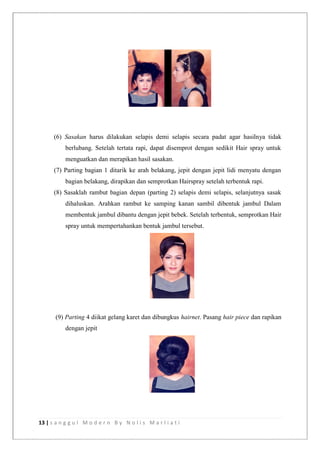 13 | s a n g g u l M o d e r n B y N o l i s M a r l i a t i
(6) Sasakan harus dilakukan selapis demi selapis secara padat agar hasilnya tidak
berlubang. Setelah tertata rapi, dapat disemprot dengan sedikit Hair spray untuk
menguatkan dan merapikan hasil sasakan.
(7) Parting bagian 1 ditarik ke arah belakang, jepit dengan jepit lidi menyatu dengan
bagian belakang, dirapikan dan semprotkan Hairspray setelah terbentuk rapi.
(8) Sasaklah rambut bagian depan (parting 2) selapis demi selapis, selanjutnya sasak
dihaluskan. Arahkan rambut ke samping kanan sambil dibentuk jambul Dalam
membentuk jambul dibantu dengan jepit bebek. Setelah terbentuk, semprotkan Hair
spray untuk mempertahankan bentuk jambul tersebut.
(9) Parting 4 diikat gelang karet dan dibungkus hairnet. Pasang hair piece dan rapikan
dengan jepit
 