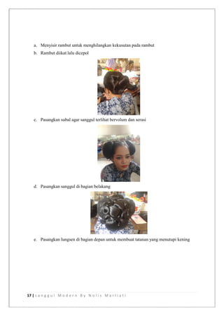 17 | s a n g g u l M o d e r n B y N o l i s M a r l i a t i
a. Menyisir rambut untuk menghilangkan kekusutan pada rambut
b. Rambut diikat lalu dicepol
c. Pasangkan subal agar sanggul terlihat bervolum dan serasi
d. Pasangkan sanggul di bagian belakang
e. Pasangkan lungsen di bagian depan untuk membuat tatanan yang menutupi kening
 