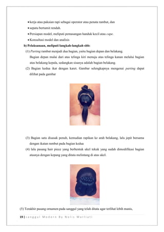 19 | s a n g g u l M o d e r n B y N o l i s M a r l i a t i
 kerja atau pakaian rapi sebagai operator atau penata rambut, dan
 sepatu bertumit rendah.
 Persiapan model, meliputi pemasangan handuk kecil atau cape.
 Konsultasi model dan analisis
b) Pelaksanaan, meliputi langkah-langkah sbb:
(1) Parting rambut menjadi dua bagian, yaitu bagian depan dan belakang.
Bagian depan mulai dari atas telinga kiri menuju atas telinga kanan melalui bagian
atas belakang kepala, sedangkan sisanya adalah bagian belakang.
(2) Bagian kedua ikat dengan karet. Gambar selengkapnya mengenai parting dapat
dilihat pada gambar
(3) Bagian satu disasak penuh, kemudian rapikan ke arah belakang, lalu jepit bersama
dengan ikatan rambut pada bagian kedua
(4) lalu pasang hair piece yang berbentuk ukel tekuk yang sudah dimodifikasi bagian
atasnya dengan kepang yang ditata melintang di atas ukel.
(5) Terakhir pasang ornamen pada sanggul yang telah ditata agar terlihat lebih manis,
 