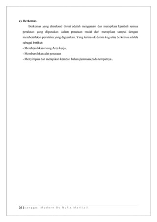 20 | s a n g g u l M o d e r n B y N o l i s M a r l i a t i
c). Berkemas
Berkemas yang dimaksud disini adalah mengemasi dan merapikan kembali semua
peralatan yang digunakan dalam penataan mulai dari merapikan sampai dengan
membersihkan peralatan yang digunakan. Yang termasuk dalam kegiatan berkemas adalah
sebagai berikut:
- Membersihkan ruang Area kerja,
- Membersihkan alat penataan
- Menyimpan dan merapikan kembali bahan penataan pada tempatnya..
 