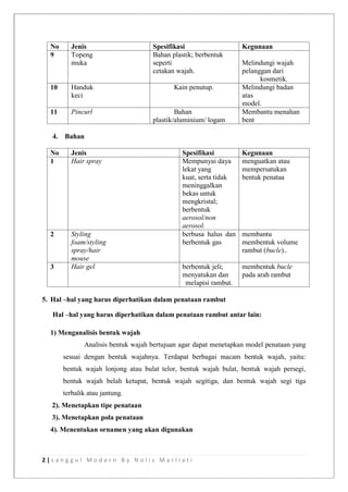 2 | s a n g g u l M o d e r n B y N o l i s M a r l i a t i
No Jenis Spesifikasi Kegunaan
9 Topeng
muka
Bahan plastik; berbentuk
seperti
cetakan wajah.
Melindungi wajah
pelanggan dari
kosmetik.
10 Handuk
keci
Kain penutup. Melindungi badan
atas
model.
11 Pincurl Bahan
plastik/aluminium/ logam
Membantu menahan
bent
4. Bahan
No Jenis Spesifikasi Kegunaan
1 Hair spray Mempunyai daya
lekat yang
kuat, serta tidak
meninggalkan
bekas untuk
mengkristal;
berbentuk
aerosol/non
aerosol.
menguatkan atau
mempersatukan
bentuk penataa
2 Styling
foam/styling
spray/hair
mouse
berbusa halus dan
berbentuk gas
membantu
membentuk volume
rambut (bucle)..
3 Hair gel berbentuk jeli;
menyatukan dan
melapisi rambut.
membentuk bucle
pada arah rambut
5. Hal –hal yang harus diperhatikan dalam penataan rambut
Hal –hal yang harus diperhatikan dalam penataan rambut antar lain:
1) Menganalisis bentuk wajah
Analisis bentuk wajah bertujuan agar dapat menetapkan model penataan yang
sesuai dengan bentuk wajahnya. Terdapat berbagai macam bentuk wajah, yaitu:
bentuk wajah lonjong atau bulat telor, bentuk wajah bulat, bentuk wajah persegi,
bentuk wajah belah ketupat, bentuk wajah segitiga, dan bentuk wajah segi tiga
terbalik atau jantung.
2). Menetapkan tipe penataan
3). Menetapkan pola penataan
4). Menentukan ornamen yang akan digunakan
 