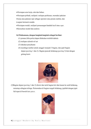 4 | s a n g g u l M o d e r n B y N o l i s M a r l i a t i
Persiapan area kerja, alat dan bahan.
Persiapan pribadi, meliputi: melepas perhiasan, memakai pakaian
kerja atau pakaian rapi sebagai operator atau penata rambut, dan
sepatu bertumit rendah.
Persiapan model, meliputi pemasangan handuk kecil atau cape.
Konsultasi model dan analisis
b) Pelaksanaan, dengan langkah-langkah sebagai berikut:
(1) pratata (bila perlu) dapat dilakukan terlebih dahulu
(2) melepas seluruh rol set
(3) lakukan penyikatan
(4) membagi rambut untuk sanggul menjadi 3 bagian, dan jepit bagian
depan (parting 1 dan 2). Bagian puncak belakang (parting 3) ikat dengan
gelang karet.
(5)Bagian depan (parting 1 dan 2) disisir dan tarik bagian kiri dan kanan ke arah belakang,
menutup sebagian telinga. Pertemukan di bagian tengah belakang, jepitlah dengan jepit
lidi tepat di bawah hair piece.
 