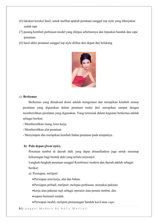 5 | s a n g g u l M o d e r n B y N o l i s M a r l i a t i
(6) lakukan koreksi hasil, untuk melihat apakah penataan sanggul top style yang dikerjakan
sudah rapi
(7) pasang kembali perhiasan model yang dilepas sebelumnya dan lepaskan handuk dan cape
penataan.
(8) hasil akhir penataan sanggul top style dilihat dari depan dan belakang
c). Berkemas
Berkemas yang dimaksud disini adalah mengemasi dan merapikan kembali semua
peralatan yang digunakan dalam penataan mulai dari merapikan sampai dengan
membersihkan peralatan yang digunakan. Yang termasuk dalam kegiatan berkemas adalah
sebagai berikut:
- Membersihkan ruang Area kerja,
- Membersihkan alat penataan
- Menyimpan dan merapikan kembali bahan penataan pada tempatnya..
b) Pola depan (front style),
Penataan rambut di daerah dahi yang dapat dimanfaatkan juga untuk menutup
kekurangan bagi bentuk dahi yang terlalu menonjol.
Langkah-langkah penataan sanggul Kombinasi modern dan daerah adalah sebagai
berikut:
a). Persiapan, meliputi:
Persiapan area kerja, alat dan bahan.
Persiapan pribadi, meliputi: melepas perhiasan, memakai pakaian
kerja atau pakaian rapi sebagai operator atau penata rambut, dan
sepatu bertumit rendah.
Persiapan model, meliputi pemasangan handuk kecil atau cape.
 