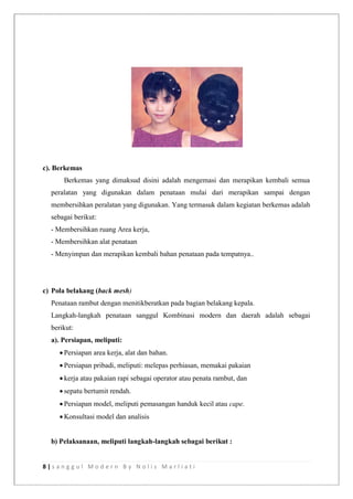 8 | s a n g g u l M o d e r n B y N o l i s M a r l i a t i
c). Berkemas
Berkemas yang dimaksud disini adalah mengemasi dan merapikan kembali semua
peralatan yang digunakan dalam penataan mulai dari merapikan sampai dengan
membersihkan peralatan yang digunakan. Yang termasuk dalam kegiatan berkemas adalah
sebagai berikut:
- Membersihkan ruang Area kerja,
- Membersihkan alat penataan
- Menyimpan dan merapikan kembali bahan penataan pada tempatnya..
c) Pola belakang (back mesh)
Penataan rambut dengan menitikberatkan pada bagian belakang kepala.
Langkah-langkah penataan sanggul Kombinasi modern dan daerah adalah sebagai
berikut:
a). Persiapan, meliputi:
 Persiapan area kerja, alat dan bahan.
 Persiapan pribadi, meliputi: melepas perhiasan, memakai pakaian
 kerja atau pakaian rapi sebagai operator atau penata rambut, dan
 sepatu bertumit rendah.
 Persiapan model, meliputi pemasangan handuk kecil atau cape.
 Konsultasi model dan analisis
b) Pelaksanaan, meliputi langkah-langkah sebagai berikut :
 