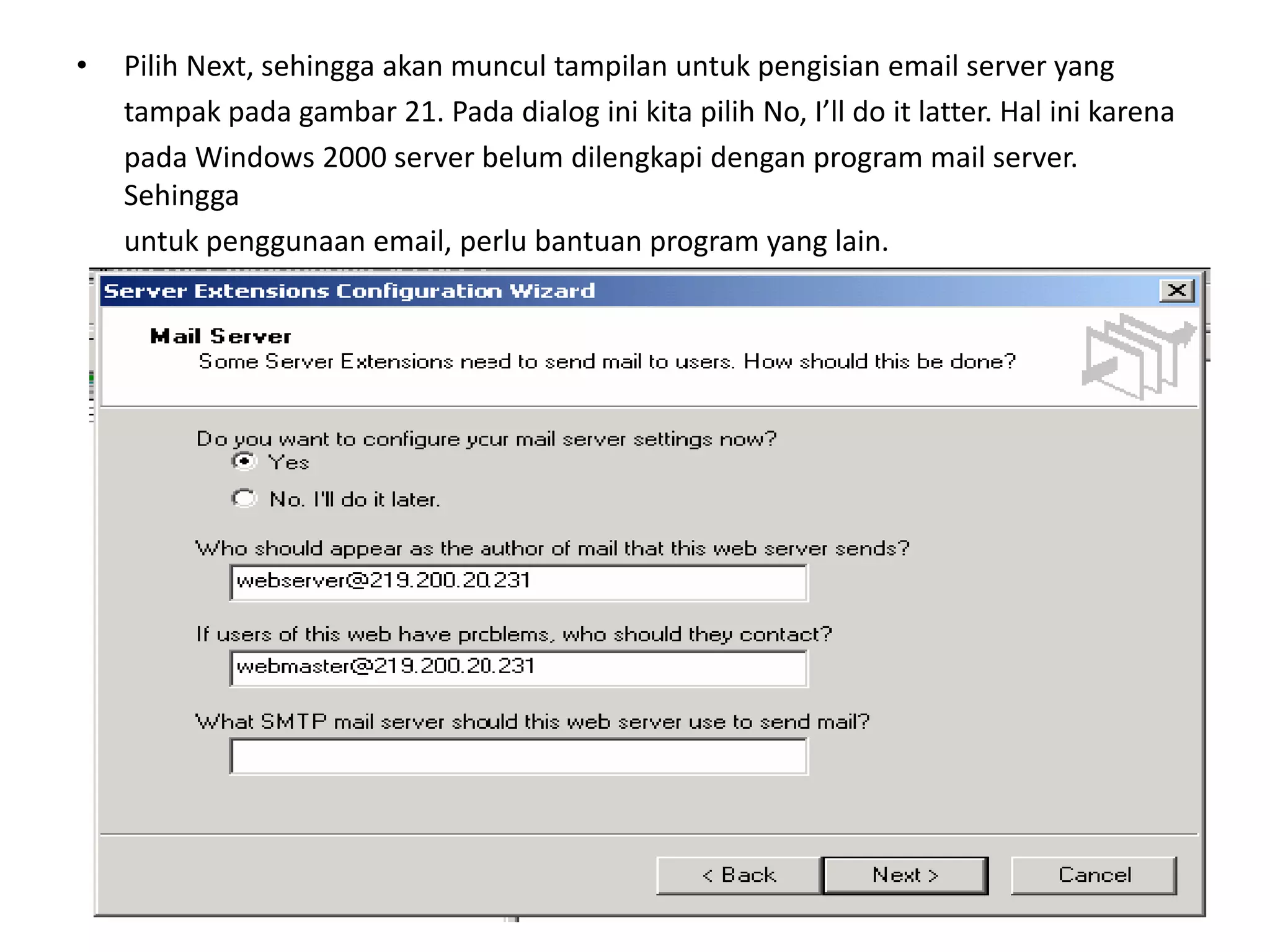 Pilih Next, sehingga akan muncul tampilan untuk pengisian email server yang	tampak pada gambar 21. Pada dialog ini kita pilih No, I’ll do it latter. Hal ini karena	pada Windows 2000 server belum dilengkapi dengan program mail server. Sehingga	untuk penggunaan email, perlu bantuan program yang lain.
