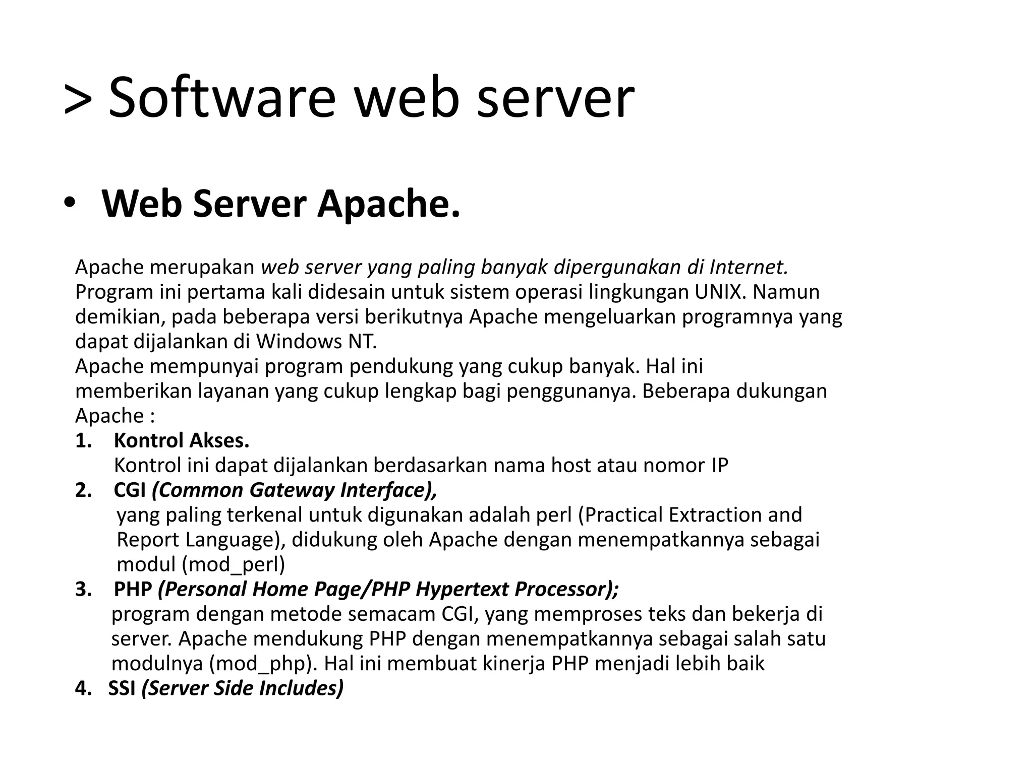 > Software web serverWeb Server Apache.Apache merupakan web server yang paling banyak dipergunakan di Internet.Program ini pertama kali didesain untuk sistem operasi lingkungan UNIX. Namundemikian, pada beberapa versi berikutnya Apache mengeluarkan programnya yangdapat dijalankan di Windows NT.Apache mempunyai program pendukung yang cukup banyak. Hal inimemberikan layanan yang cukup lengkap bagi penggunanya. Beberapa dukunganApache :Kontrol Akses.Kontrol ini dapat dijalankan berdasarkan nama host atau nomor IPCGI (Common Gateway Interface),yang paling terkenaluntukdigunakanadalahperl (Practical Extraction and       Report Language), didukung oleh Apache dengan menempatkannya sebagai       modul (mod_perl)PHP (Personal Home Page/PHP Hypertext Processor);program dengan metode semacam CGI, yang memproses teks dan bekerja di       server. Apache mendukung PHP dengan menempatkannya sebagai salah satu       modulnya (mod_php). Hal ini membuat kinerja PHP menjadi lebih baik4.   SSI (Server Side Includes)