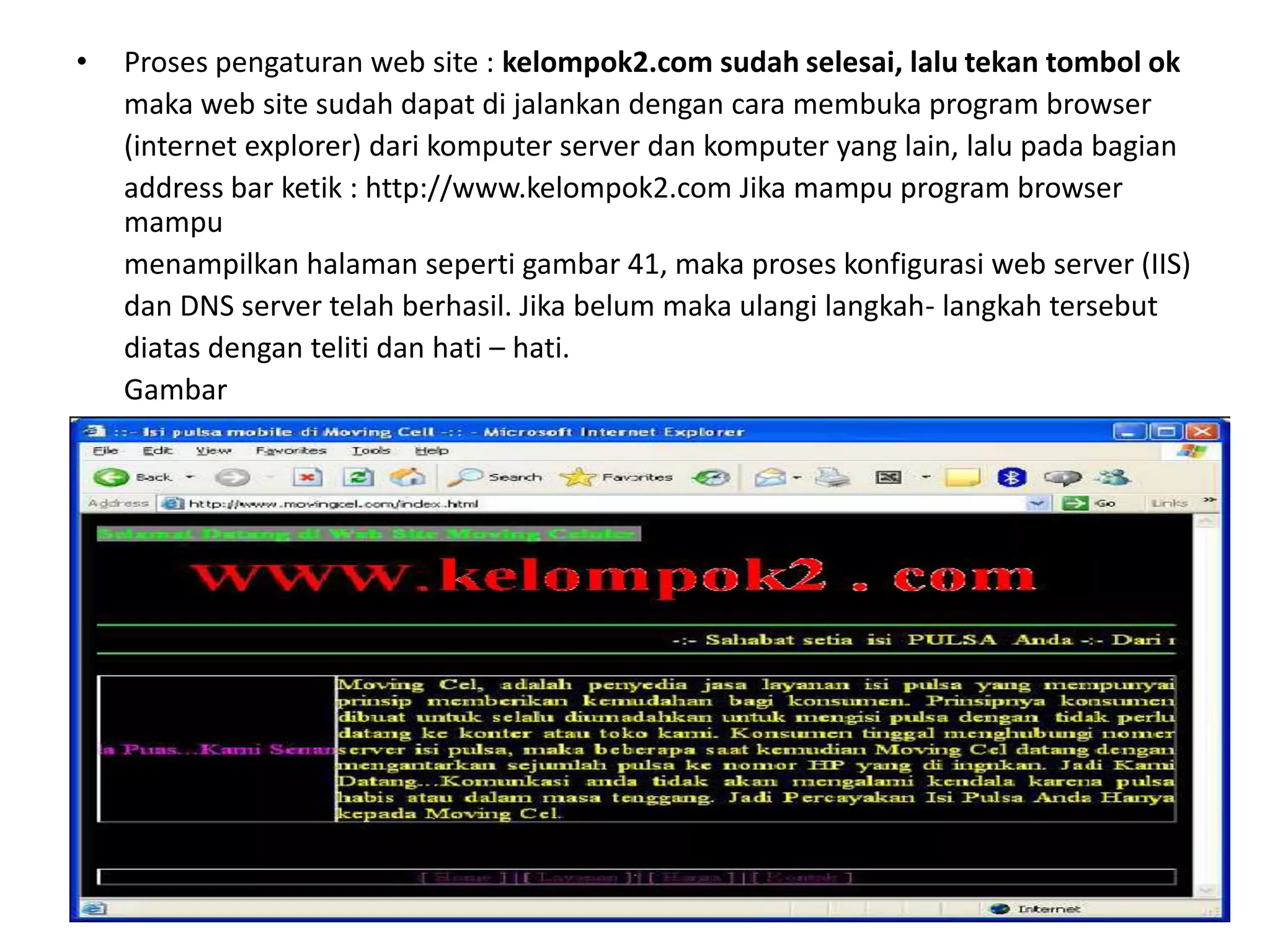 Proses pengaturan web site : kelompok2.com sudah selesai, lalu tekan tombol ok	maka web site sudah dapat di jalankan dengan cara membuka program browser	(internet explorer) dari komputer server dan komputer yang lain, lalu pada bagian	address bar ketik : http://www.kelompok2.com Jika mampu program browser mampu	menampilkan halaman seperti gambar 41, maka proses konfigurasi web server (IIS)	dan DNS server telah berhasil. Jika belum maka ulangi langkah- langkah tersebut	diatas dengan teliti dan hati – hati.	Gambar