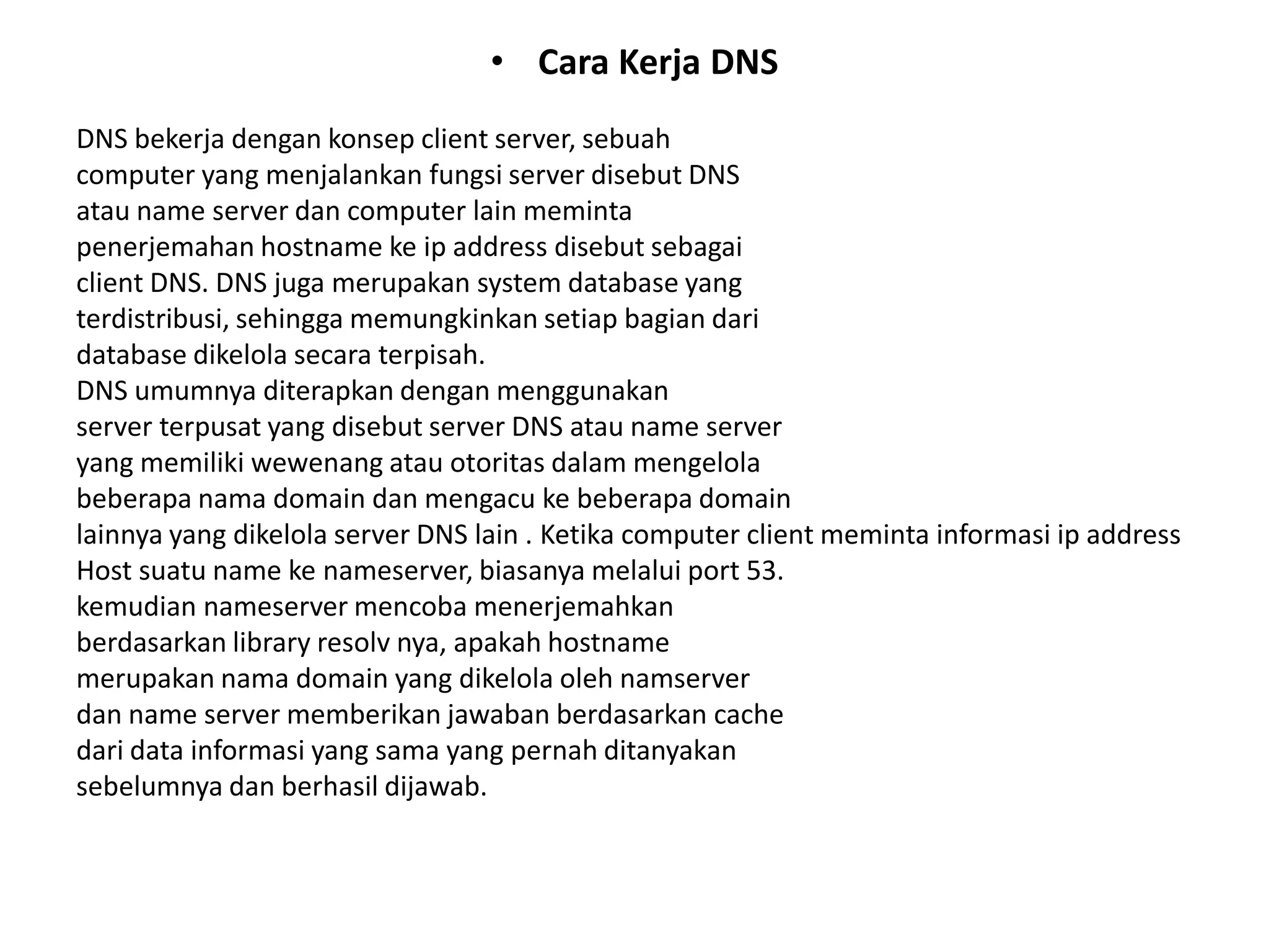 Cara Kerja DNSDNS bekerja dengan konsep client server, sebuahcomputer yang menjalankan fungsi server disebut DNSatau name server dan computer lain memintapenerjemahan hostname ke ip address disebut sebagaiclient DNS. DNS juga merupakan system database yangterdistribusi, sehingga memungkinkan setiap bagian daridatabase dikelola secara terpisah.DNS umumnya diterapkan dengan menggunakanserver terpusat yang disebut server DNS atau name serveryang memiliki wewenang atau otoritas dalam mengelolabeberapa nama domain dan mengacu ke beberapa domainlainnya yang dikelola server DNS lain . Ketika computer client meminta informasi ip addressHost suatu name ke nameserver, biasanya melalui port 53.kemudian nameserver mencoba menerjemahkanberdasarkan library resolv nya, apakah hostnamemerupakan nama domain yang dikelola oleh namserverdan name server memberikan jawaban berdasarkan cachedari data informasi yang sama yang pernah ditanyakansebelumnya dan berhasil dijawab.