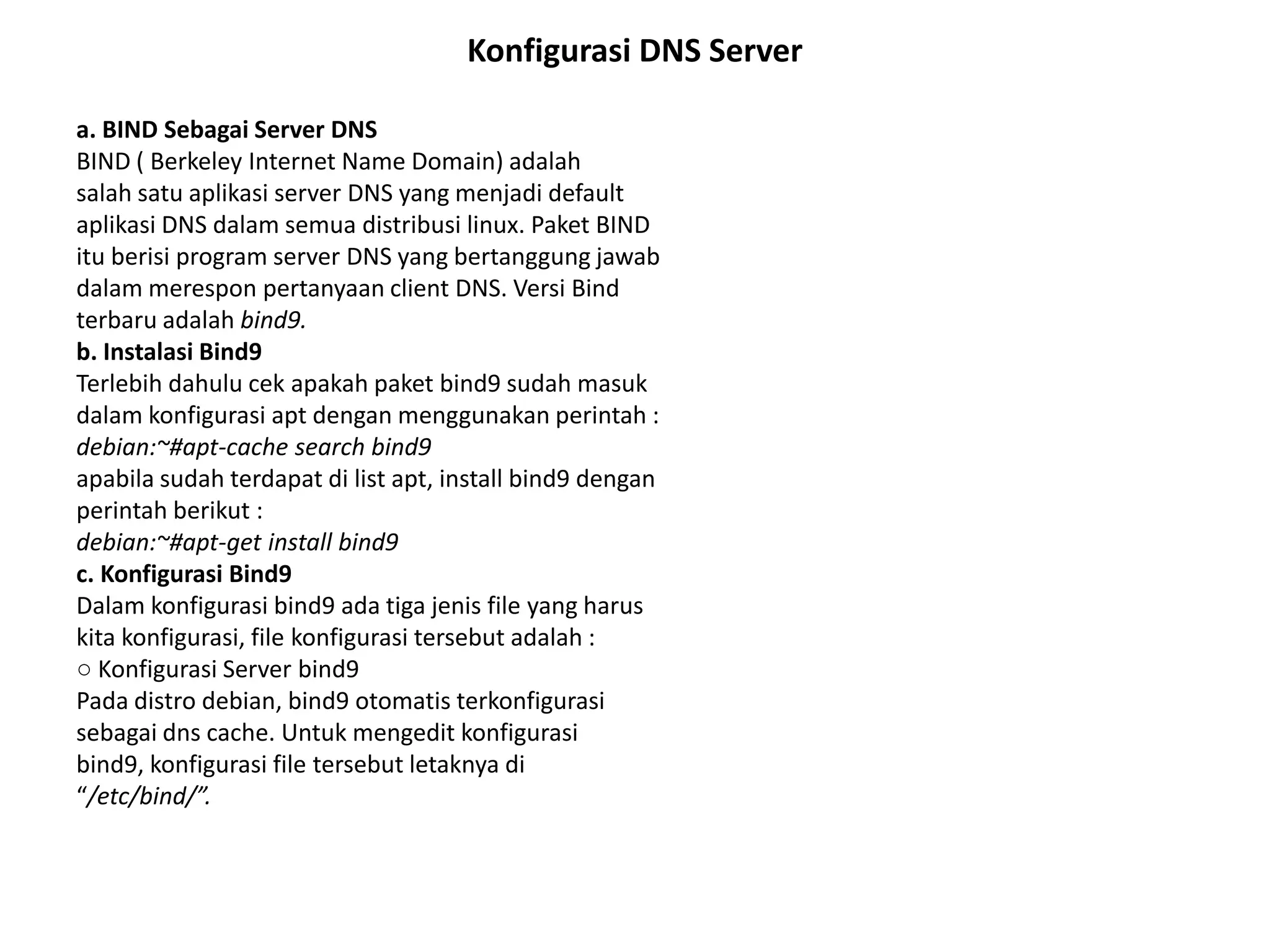 Konfigurasi DNS Servera. BIND Sebagai Server DNSBIND ( Berkeley Internet Name Domain) adalahsalah satu aplikasi server DNS yang menjadi defaultaplikasi DNS dalam semua distribusi linux. Paket BINDitu berisi program server DNS yang bertanggung jawabdalam merespon pertanyaan client DNS. Versi Bindterbaru adalah bind9.b. Instalasi Bind9Terlebih dahulu cek apakah paket bind9 sudah masukdalam konfigurasi apt dengan menggunakan perintah :debian:~#apt-cache search bind9apabila sudah terdapat di list apt, install bind9 denganperintah berikut :debian:~#apt-get install bind9c. Konfigurasi Bind9Dalam konfigurasi bind9 ada tiga jenis file yang haruskita konfigurasi, file konfigurasi tersebut adalah :○ Konfigurasi Server bind9Pada distrodebian, bind9 otomatisterkonfigurasisebagai dns cache. Untuk mengedit konfigurasibind9, konfigurasi file tersebut letaknya di“/etc/bind/”.