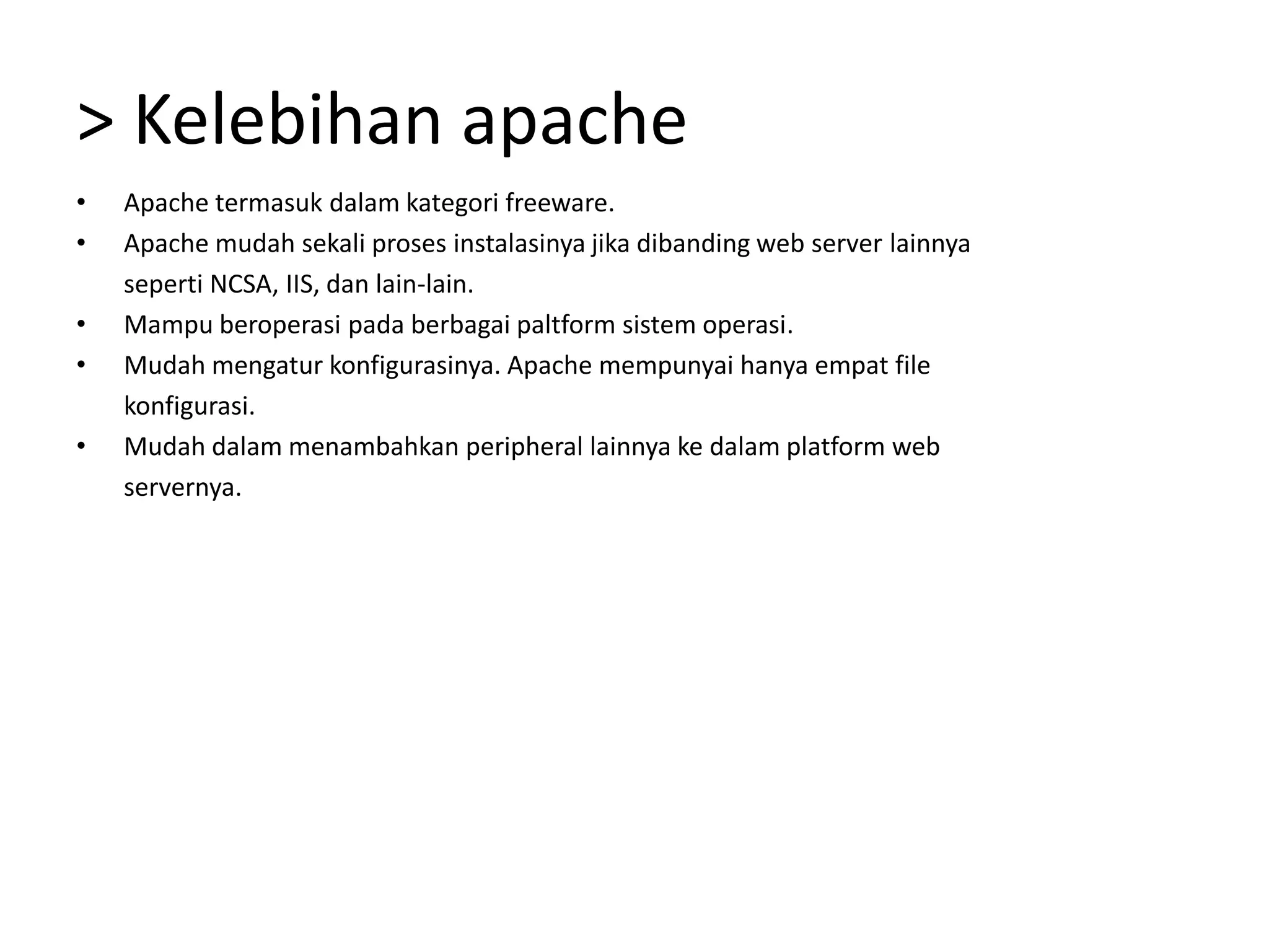 > Kelebihan apacheApache termasuk dalam kategori freeware.Apache mudah sekali proses instalasinya jika dibanding web server lainnyaseperti NCSA, IIS, dan lain-lain.Mampu beroperasi pada berbagai paltform sistem operasi.Mudah mengatur konfigurasinya. Apache mempunyai hanya empat file	konfigurasi.Mudah dalam menambahkan peripheral lainnya ke dalam platform web	servernya.