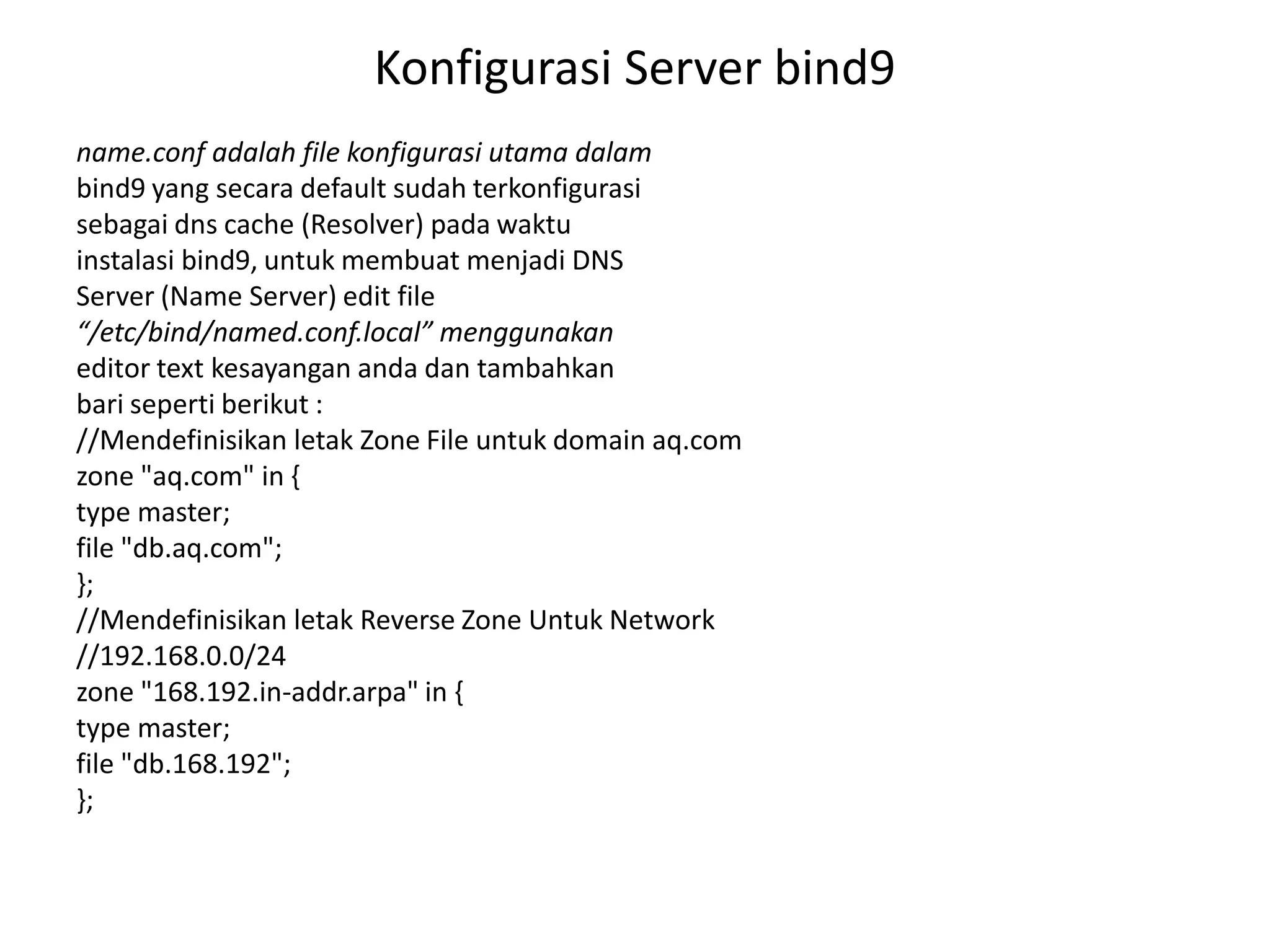Konfigurasi Server bind9name.conf adalah file konfigurasi utama dalambind9 yang secara default sudah terkonfigurasisebagai dns cache (Resolver) pada waktuinstalasi bind9, untuk membuat menjadi DNSServer (Name Server) edit file“/etc/bind/named.conf.local” menggunakaneditor textkesayangan anda dan tambahkanbari seperti berikut ://Mendefinisikan letak Zone File untuk domain aq.comzone "aq.com" in {type master;file "db.aq.com";};//Mendefinisikan letak Reverse Zone Untuk Network//192.168.0.0/24zone "168.192.in-addr.arpa" in {type master;file "db.168.192";};
