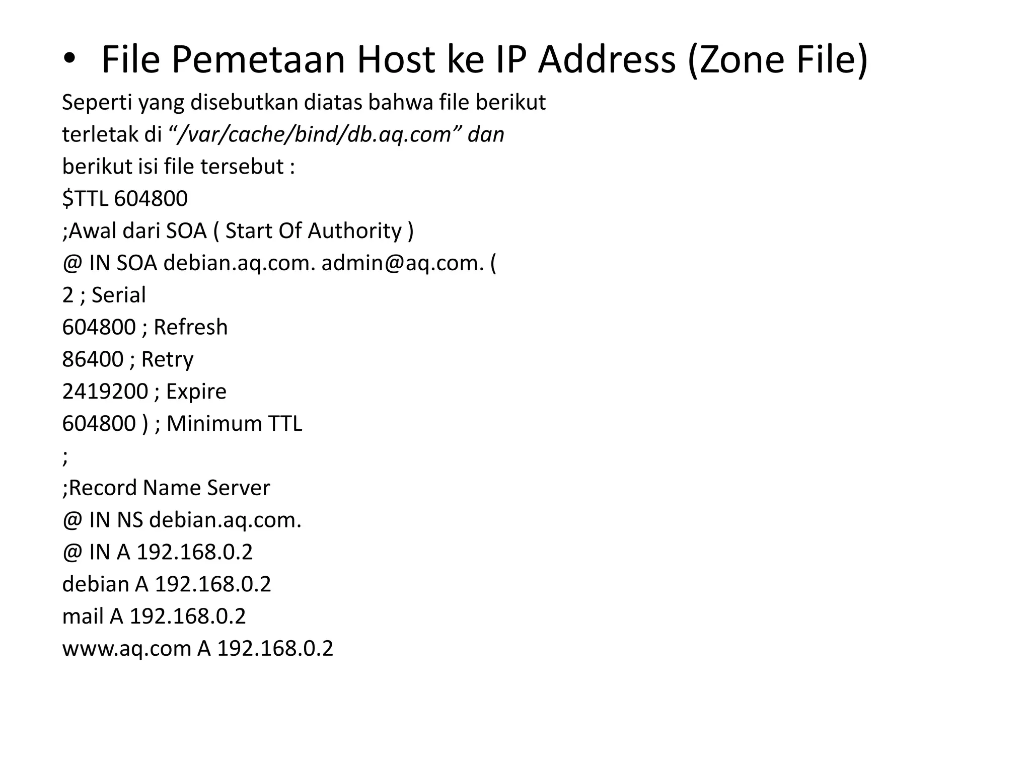 File Pemetaan Host ke IP Address (Zone File)Seperti yang disebutkan diatas bahwa file berikutterletak di “/var/cache/bind/db.aq.com” danberikut isi file tersebut :$TTL 604800;Awaldari SOA ( Start Of Authority )@ IN SOA debian.aq.com. admin@aq.com. (2 ; Serial604800 ; Refresh86400 ; Retry2419200 ; Expire604800 ) ; Minimum TTL;;Record Name Server@ IN NS debian.aq.com.@ IN A 192.168.0.2debian A 192.168.0.2mail A 192.168.0.2www.aq.com A 192.168.0.2