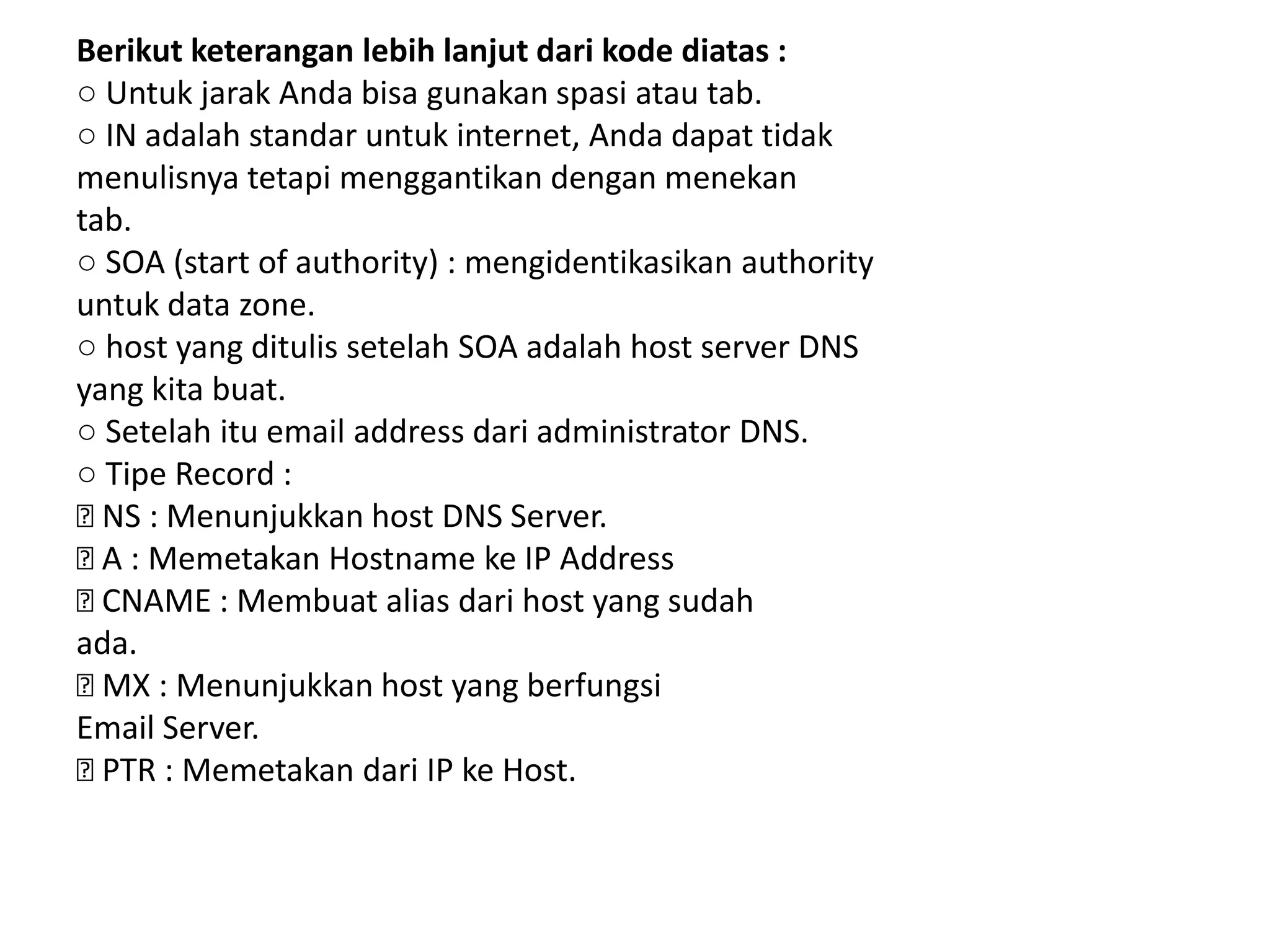 Berikut keterangan lebih lanjut dari kode diatas :○ Untuk jarak Anda bisa gunakan spasi atau tab.○ IN adalah standar untuk internet, Anda dapat tidakmenulisnya tetapi menggantikan dengan menekantab.○ SOA (start of authority) : mengidentikasikan authorityuntuk data zone.○ host yang ditulis setelah SOA adalah host server DNSyang kita buat.○ Setelah itu email address dari administrator DNS.○ Tipe Record : NS : Menunjukkan host DNS Server. A : Memetakan Hostname ke IP Address CNAME : Membuat alias dari host yang sudahada. MX : Menunjukkan host yang berfungsiEmail Server. PTR : Memetakan dari IP ke Host.