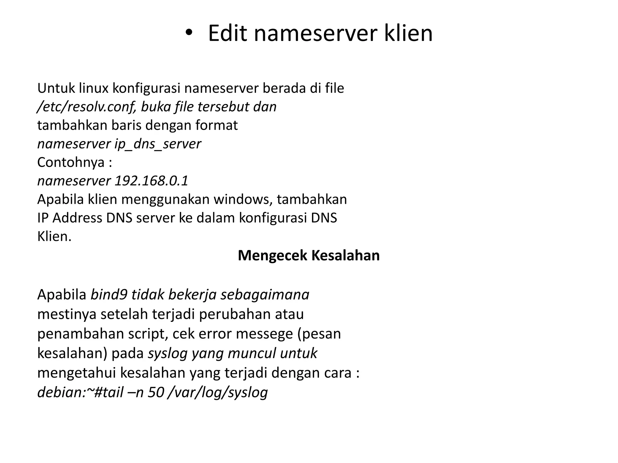 Edit nameserver klienUntuk linux konfigurasi nameserver berada di file/etc/resolv.conf, buka file tersebut dantambahkan baris dengan formatnameserver ip_dns_serverContohnya :nameserver 192.168.0.1Apabila klien menggunakan windows, tambahkanIP Address DNS server ke dalam konfigurasi DNSKlien.Mengecek KesalahanApabila bind9 tidak bekerja sebagaimanamestinya setelah terjadi perubahan ataupenambahan script, cek error messege (pesankesalahan) pada syslog yang muncul untukmengetahuikesalahan yang terjadidengan cara :debian:~#tail –n 50 /var/log/syslog