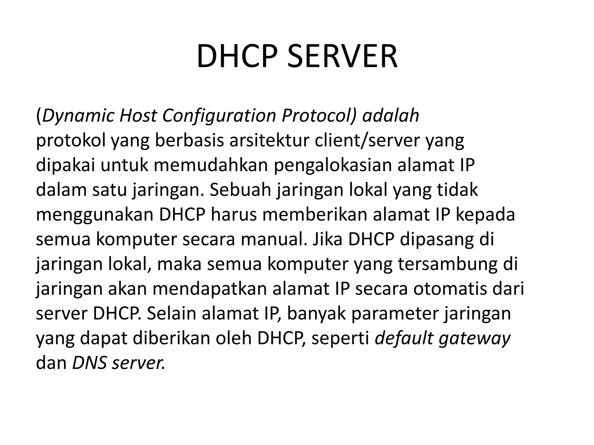 DHCP SERVER(Dynamic Host Configuration Protocol) adalahprotokol yang berbasis arsitektur client/server yangdipakai untuk memudahkan pengalokasian alamat IPdalam satu jaringan. Sebuah jaringan lokal yang tidakmenggunakan DHCP harus memberikan alamat IP kepadasemua komputer secara manual. Jika DHCP dipasang dijaringan lokal, maka semua komputer yang tersambung dijaringan akan mendapatkan alamat IP secara otomatis dariserver DHCP. Selain alamat IP, banyak parameter jaringanyang dapat diberikan oleh DHCP, seperti default gatewaydan DNS server.