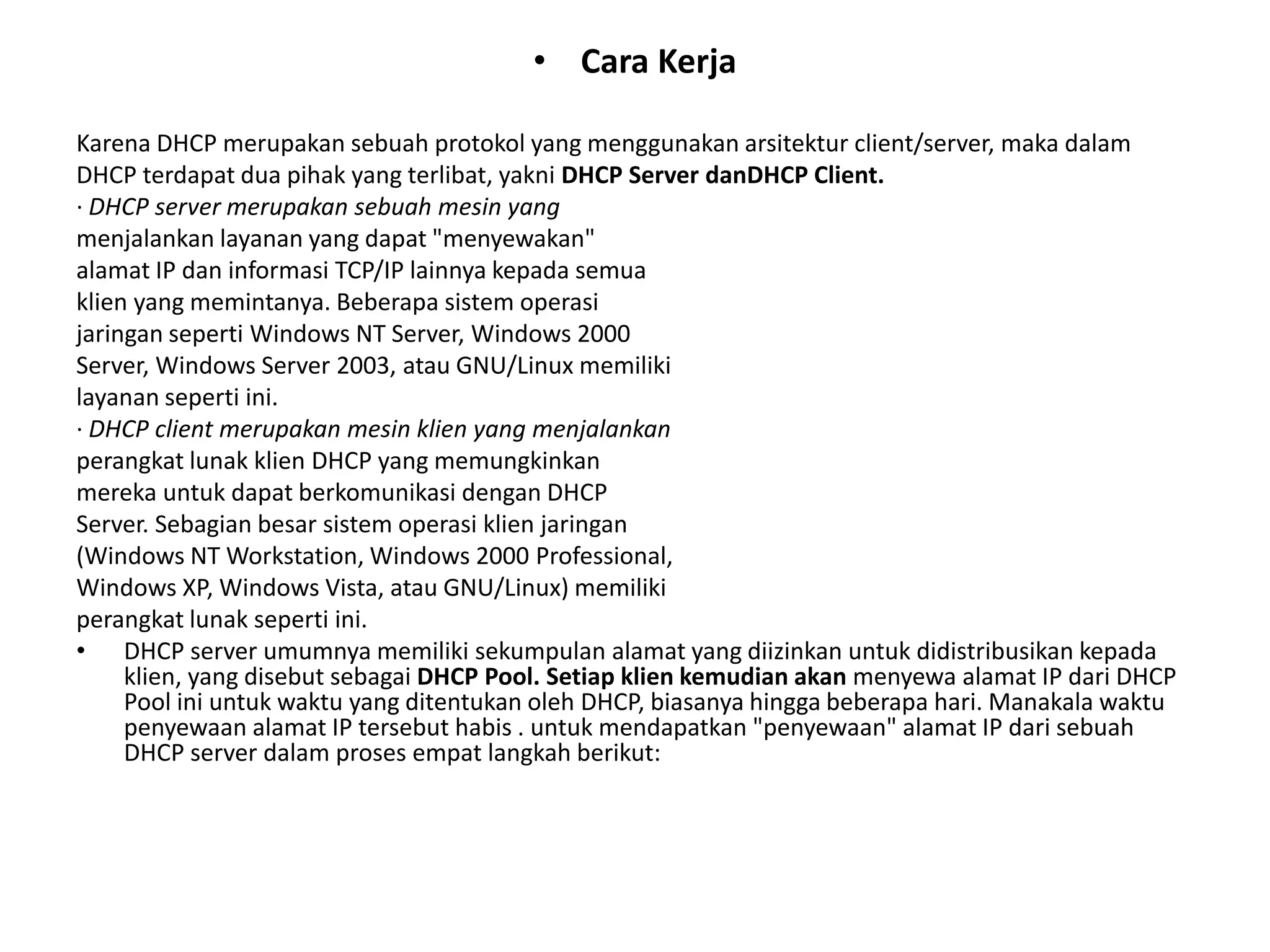 Cara KerjaKarena DHCP merupakan sebuah protokol yang menggunakan arsitektur client/server, maka dalamDHCP terdapat dua pihak yang terlibat, yakni DHCP Server danDHCP Client.· DHCP server merupakan sebuah mesin yangmenjalankan layanan yang dapat "menyewakan"alamat IP dan informasi TCP/IP lainnya kepada semuaklien yang memintanya. Beberapa sistem operasijaringanseperti Windows NT Server, Windows 2000Server, Windows Server 2003, atau GNU/Linux memilikilayanan seperti ini.· DHCP client merupakan mesin klien yang menjalankanperangkat lunak klien DHCP yang memungkinkanmereka untuk dapat berkomunikasi dengan DHCPServer. Sebagian besar sistem operasi klien jaringan(Windows NT Workstation, Windows 2000 Professional,Windows XP, Windows Vista, atau GNU/Linux) memilikiperangkat lunak seperti ini.DHCP server umumnya memiliki sekumpulan alamat yang diizinkan untuk didistribusikan kepada klien, yang disebut sebagai DHCP Pool. Setiap klien kemudian akan menyewa alamat IP dari DHCP Pool ini untuk waktu yang ditentukan oleh DHCP, biasanya hingga beberapa hari. Manakala waktu penyewaan alamat IP tersebut habis . untuk mendapatkan "penyewaan" alamat IP dari sebuah DHCP server dalam proses empat langkah berikut: