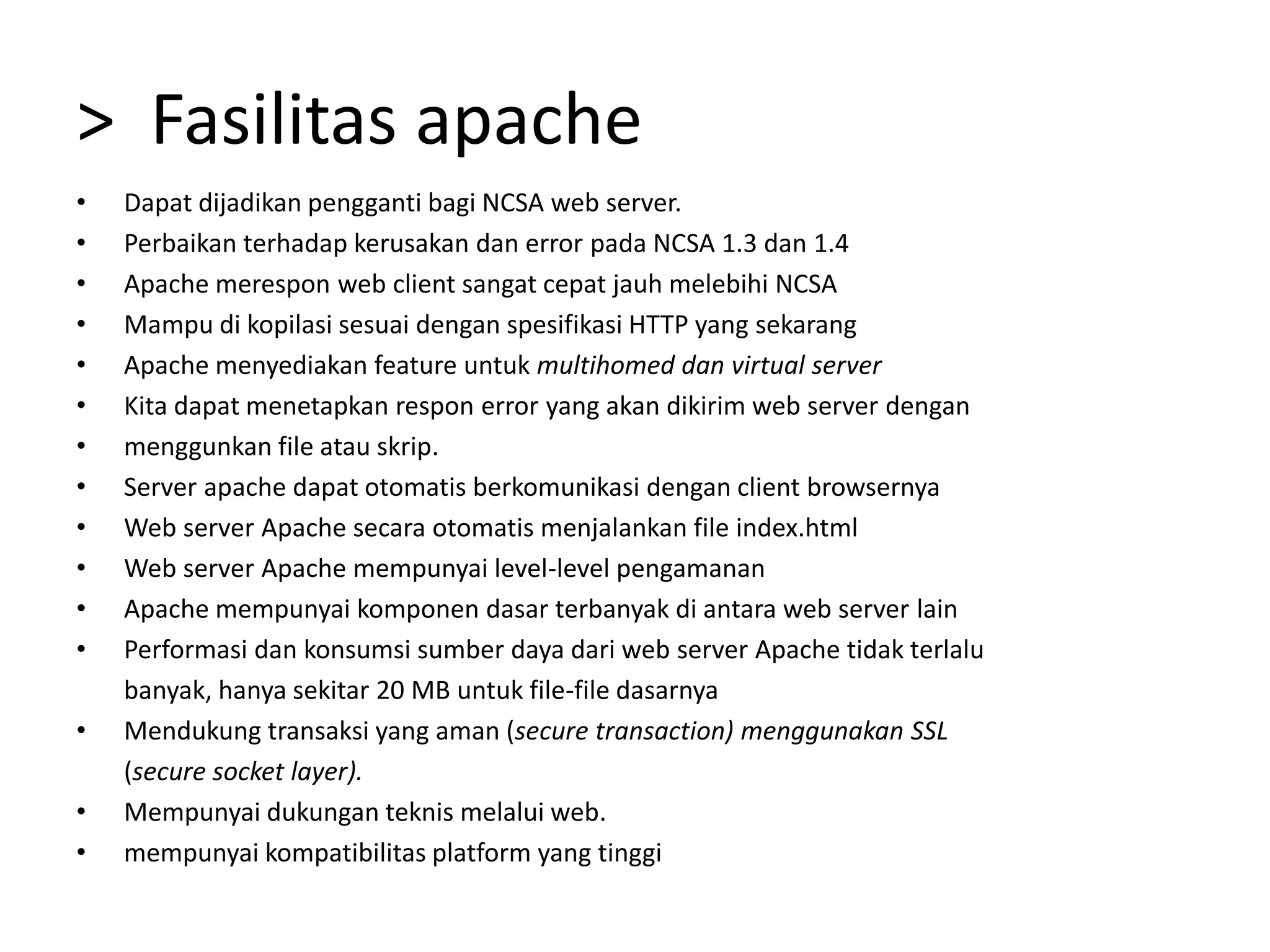 >  Fasilitas apacheDapat dijadikan pengganti bagi NCSA web server.Perbaikan terhadap kerusakan dan error pada NCSA 1.3 dan 1.4Apache merespon web client sangat cepat jauh melebihi NCSAMampu di kopilasi sesuai dengan spesifikasi HTTP yang sekarangApache menyediakan feature untuk multihomed dan virtual serverKita dapat menetapkan respon error yang akan dikirim web server denganmenggunkan file atau skrip.Server apache dapat otomatis berkomunikasi dengan client browsernyaWeb server Apache secara otomatis menjalankan file index.htmlWeb server Apache mempunyai level-level pengamananApache mempunyai komponen dasar terbanyak di antara web server lainPerformasi dan konsumsi sumber daya dari web server Apache tidak terlalu	banyak, hanya sekitar 20 MB untuk file-file dasarnyaMendukung transaksi yang aman (secure transaction) menggunakan SSL	(secure socket layer).Mempunyai dukungan teknis melalui web.mempunyai kompatibilitas platform yang tinggi