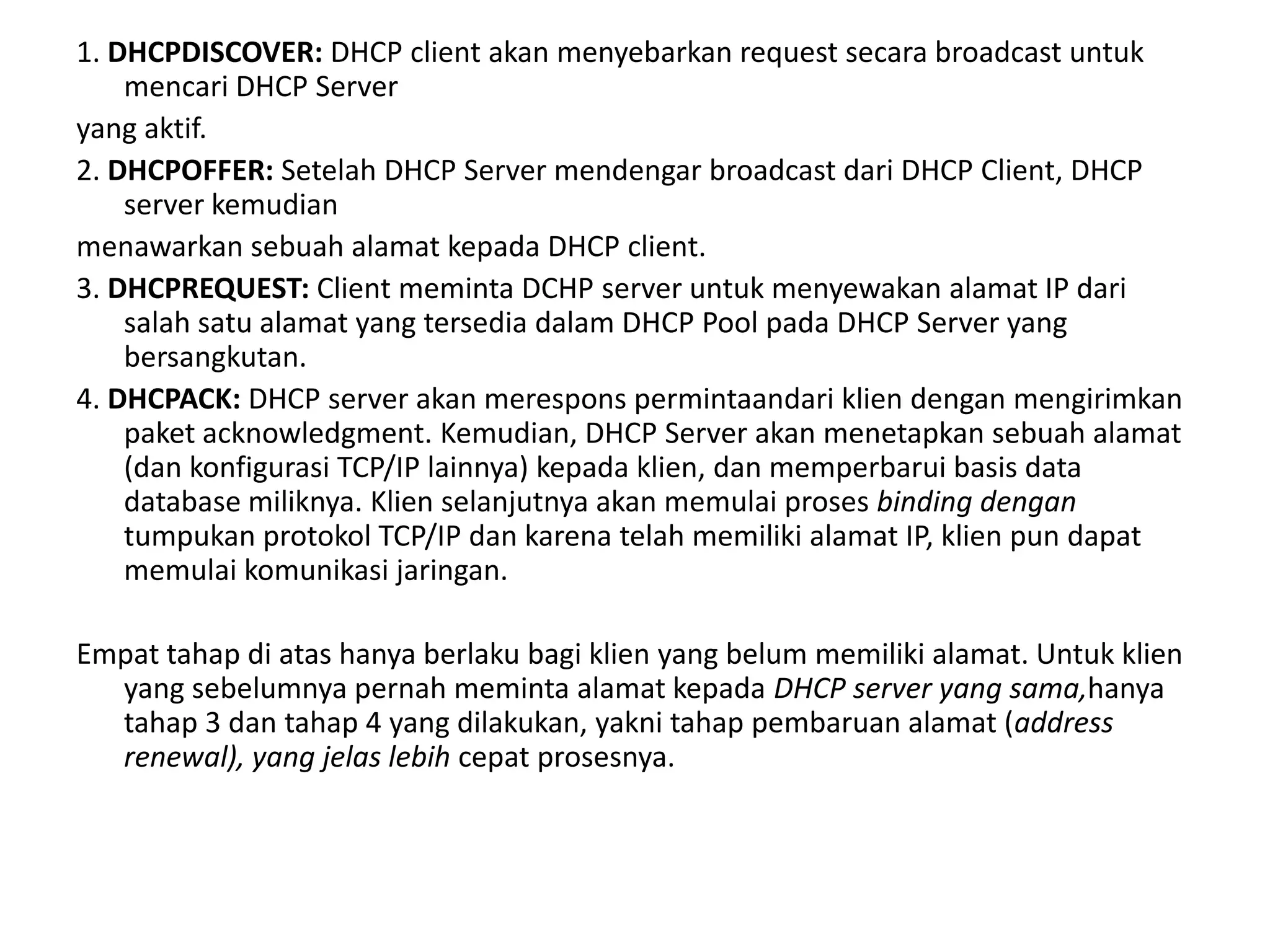 1. DHCPDISCOVER: DHCP client akan menyebarkan request secara broadcast untuk mencari DHCP Serveryang aktif.2. DHCPOFFER: Setelah DHCP Server mendengar broadcast dari DHCP Client, DHCP server kemudianmenawarkan sebuah alamat kepada DHCP client.3. DHCPREQUEST: Client meminta DCHP server untukmenyewakan alamat IP dari salah satu alamat yang tersedia dalam DHCP Pool pada DHCP Server yang bersangkutan.4. DHCPACK: DHCP server akan merespons permintaandari klien dengan mengirimkan paket acknowledgment. Kemudian, DHCP Server akan menetapkan sebuah alamat (dan konfigurasi TCP/IP lainnya) kepada klien, dan memperbarui basis data database miliknya. Klien selanjutnya akan memulai proses binding dengan tumpukan protokol TCP/IP dan karena telah memiliki alamat IP, klien pun dapat memulai komunikasi jaringan.Empat tahap di atas hanya berlaku bagi klien yang belum memiliki alamat. Untuk klien yang sebelumnya pernah meminta alamat kepada DHCP server yang sama,hanya tahap 3 dan tahap 4 yang dilakukan, yakni tahap pembaruan alamat (address renewal), yang jelas lebih cepat prosesnya.
